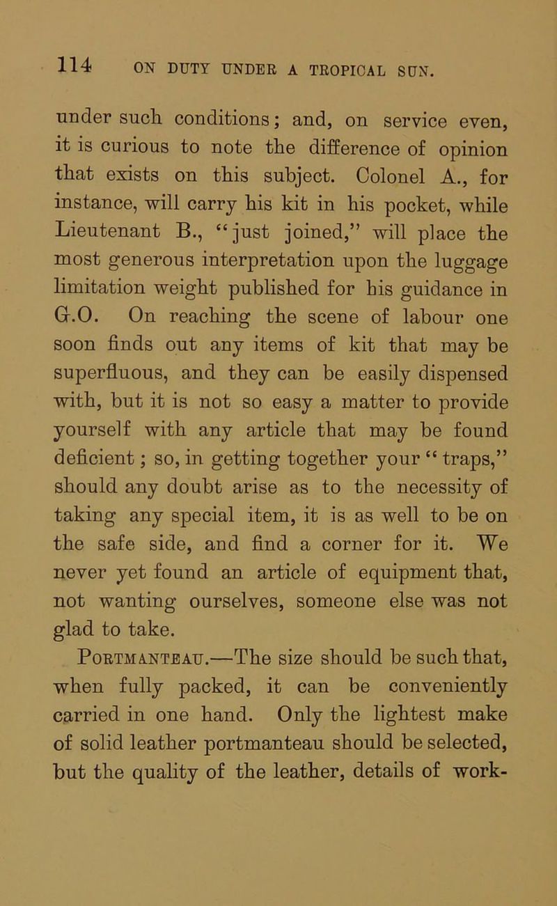 under sucli conditions; and, on service even, it is curious to note the difference of opinion that exists on this subject. Colonel A., for instance, will carry his kit in his pocket, while Lieutenant B., “just joined,” will place the most generous interpretation upon the luggage limitation weight published for his guidance in G.O. On reaching the scene of labour one soon finds out any items of kit that may be superfluous, and they can be easily dispensed with, but it is not so easy a matter to provide yourself with any article that may be found deficient; so, in getting together your “ traps,” should any doubt arise as to the necessity of taking any special item, it is as well to be on the safe side, and find a corner for it. We never yet found an article of equipment that, not wanting ourselves, someone else was not glad to take. Portmanteau.—The size should be such that, when fully packed, it can be conveniently carried in one hand. Only the lightest make of solid leather portmanteau should be selected, but the quality of the leather, details of work-
