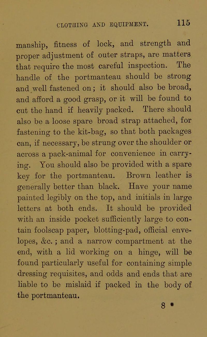 manship, fitness of lock, and strength and proper adjustment of outer straps, are matters that require the most careful inspection. The handle of the portmanteau should be strong and well fastened on; it should also be broad, and afford a good grasp, or it will be found to cut the hand if heavily packed. There should also be a loose spare broad strap attached, for fastening to the kit-bag, so that both packages can, if necessary, be strung over the shoulder or across a pack-animal for convenience in carry- ing. You should also be provided with a spare key for the portmanteau. Brown leather is generally better than black. Have your name painted legibly on the top, and initials in large letters at both ends. It should be provided with an inside pocket sufficiently large to con- tain foolscap paper, blotting-pad, official enve- lopes, &c.; and a narrow compartment at the end, with a lid working on a hinge, will be found particularly useful for containing simple dressing requisites, and odds and ends that are liable to be mislaid if packed in the body of the portmanteau, 8 *