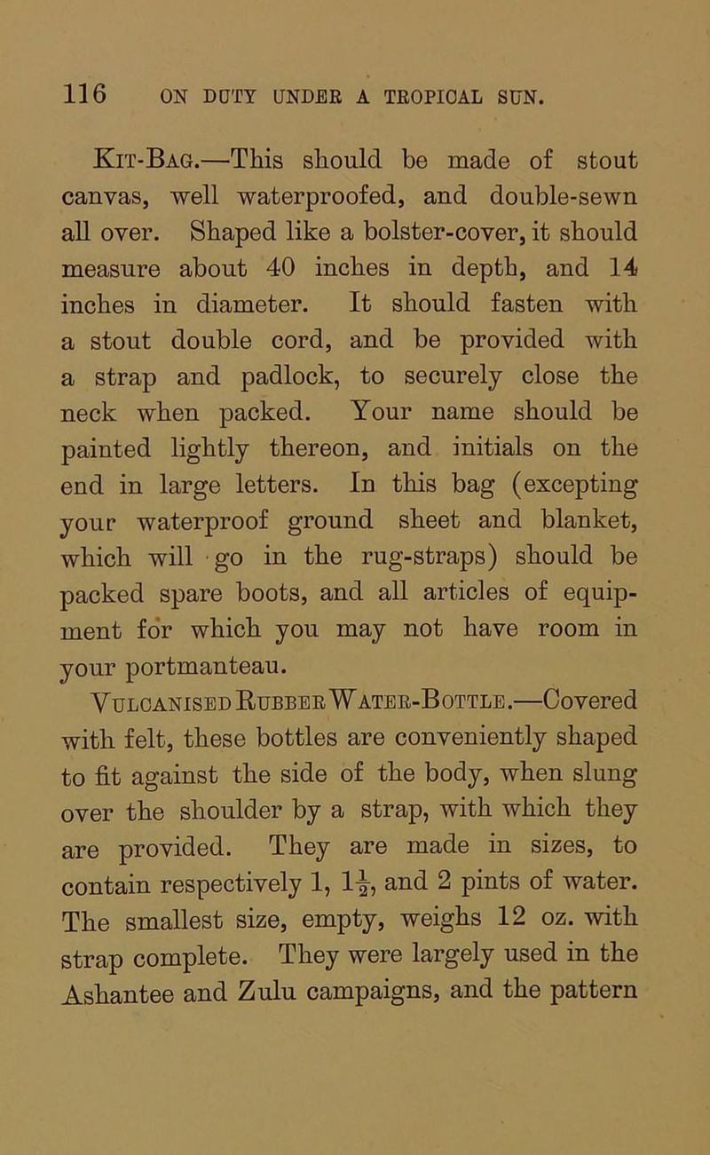 Kit-Bag.—This should be made of stout canvas, well waterproofed, and double-sewn all over. Shaped like a bolster-cover, it should measure about 40 inches in depth, and 14 inches in diameter. It should fasten with a stout double cord, and be provided with a strap and padlock, to securely close the neck when packed. Your name should be painted lightly thereon, and initials on the end in large letters. In this bag (excepting your waterproof ground sheet and blanket, which will - go in the rug-straps) should be packed spare boots, and all articles of equip- ment fo*r which you may not have room in your portmanteau. Vulcanised Rubber Water-Bottle.—Covered with felt, these bottles are conveniently shaped to fit against the side of the body, when slung over the shoulder by a strap, with which they are provided. They are made in sizes, to contain respectively 1, 1-|-, and 2 pints of water. The smallest size, empty, weighs 12 oz. with strap complete. They were largely used in the Ashantee and Zulu campaigns, and the pattern