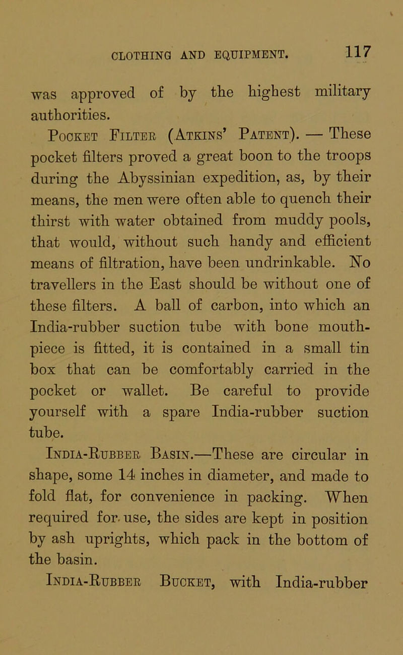 was approved of by the highest military authorities. Pocket Filter (Atkins’ Patent). — These pocket filters proved a great boon to the troops during the Abyssinian expedition, as, by their means, the men were often able to quench their thirst with water obtained from muddy pools, that would, without such handy and efidcient means of filtration, have been undrinkable. Wo travellers in the East should be without one of these filters. A ball of carbon, into which an India-rubber suction tube with bone mouth- piece is fitted, it is contained in a small tin box that can be comfortably carried in the pocket or wallet. Be careful to provide yourself with a spare India-rubber suction tube. India-Rubber Basin.—These are circular in shape, some 14 inches in diameter, and made to fold flat, for convenience in packing. When required for. use, the sides are kept in position by ash uprights, which pack in the bottom of the basin. India-Rubber Bucket, with India-rubber