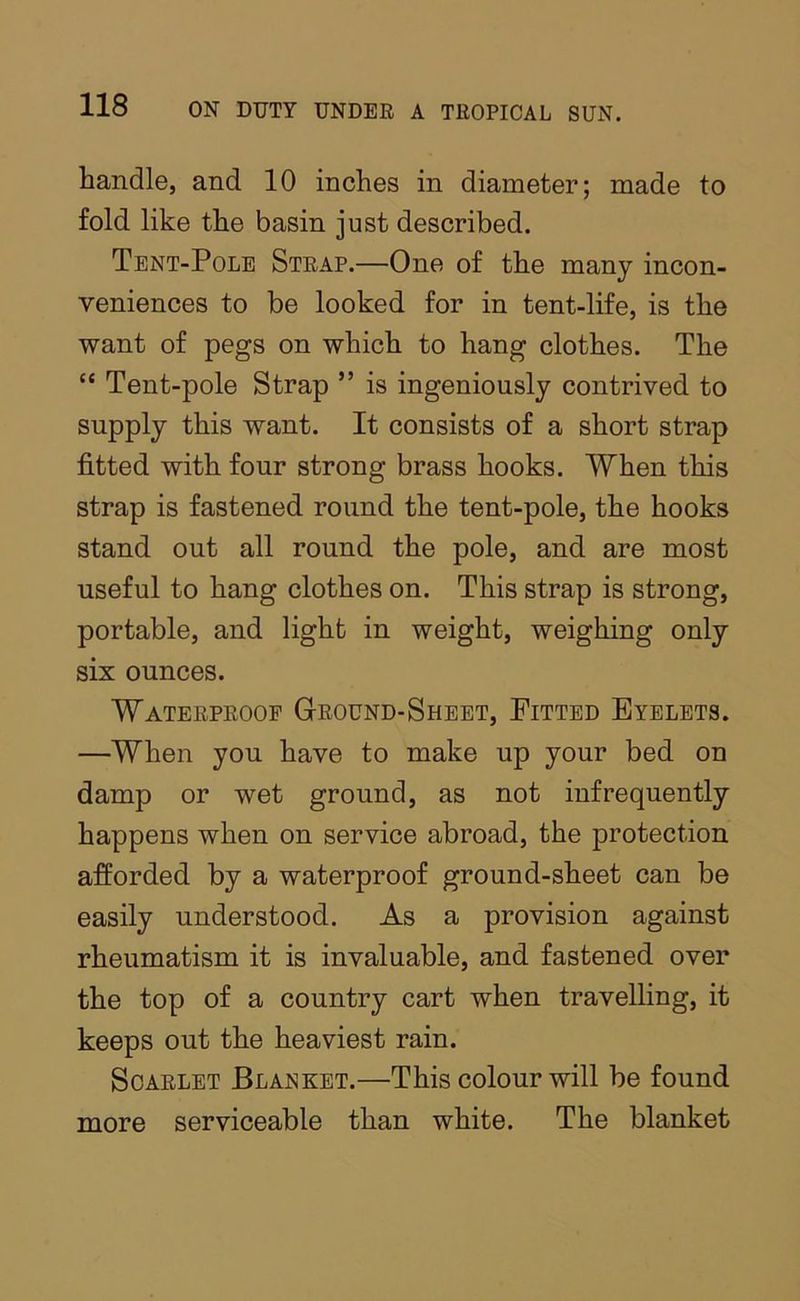 handle, and 10 inches in diameter; made to fold like the basin just described. Tent-Pole Strap.—One of the many incon- veniences to be looked for in tent-life, is the want of pegs on which to hang clothes. The “ Tent-pole Strap ” is ingeniously contrived to supply this want. It consists of a short strap fitted with four strong brass hooks. When this strap is fastened round the tent-pole, the hooks stand out all round the pole, and are most useful to hang clothes on. This strap is strong, portable, and light in weight, weighing only six ounces. Waterproof Ground-Sheet, Fitted Eyelets. —When you have to make up your bed on damp or wet ground, as not infrequently happens when on service abroad, the protection afforded by a waterproof ground-sheet can be easily understood. As a provision against rheumatism it is invaluable, and fastened over the top of a country cart when travelling, it keeps out the heaviest rain. Scarlet Blanket.—This colour will be found more serviceable than white. The blanket