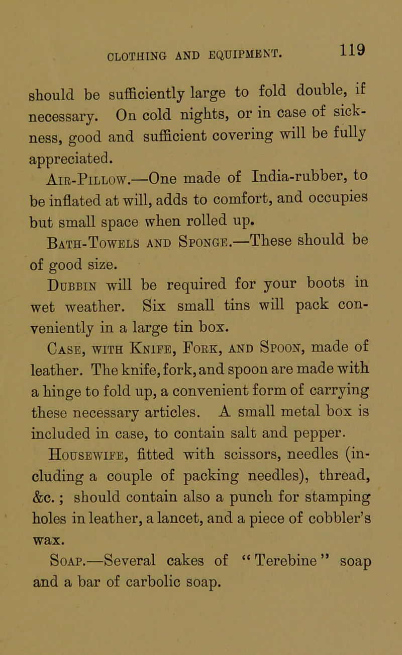 should be sufficiently large to fold double, if necessary. On cold nights, or in case of sick- ness, good and sufficient covering will be fully appreciated. Air-Pillow.—One made of India-rubber, to be inflated at will, adds to comfort, and occupies but small space when rolled up. Bath-Towels and Sponge.—These should be of good size. Dubbin will be required for your boots in wet weather. Six small tins will pack con- veniently in a large tin box. Case, with Knieb, Fork, and Spoon, made of leather. The knife, fork, and spoon are made with a hinge to fold up, a convenient form of carrying these necessary articles. A small metal box is included in case, to contain salt and pepper. Housewife, fitted with scissors, needles (in- cluding a couple of packing needles), thread, &c.; should contain also a punch for stamping holes in leather, a lancet, and a piece of cobbler’s wax. Soap.—Several cakes of “ Terebine ” soap and a bar of carbolic soap.