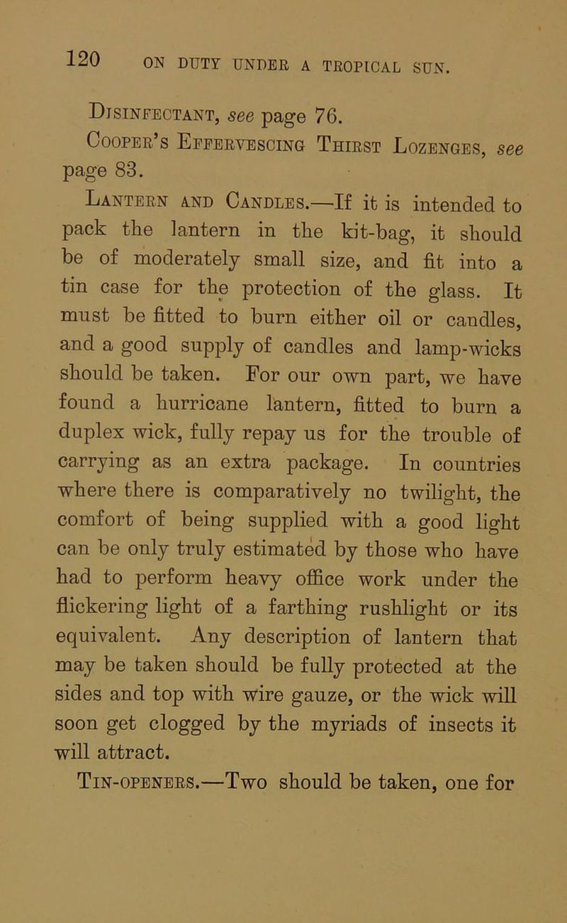 Disinfectant, see page 76. Cooper’s Effervescing Thirst Lozenges, see page 83. Lantern and Candles.—If it is intended to pack the lantern in the kit-bag, it should be of moderately small size, and fit into a tin case for the protection of the glass. It must be fitted to burn either oil or candles, and a good supply of candles and lamp-wicks should be taken. For our own part, we have found a hurricane lantern, fitted to burn a duplex wick, fully repay us for the trouble of carrying as an extra package. In countries where there is comparatively no twilight, the comfort of being supplied with a good light can be only truly estimated by those who have had to perform heavy office work under the flickering light of a farthing rushlight or its equivalent. Any description of lantern that may be taken should be fully protected at the sides and top with wire gauze, or the wick wiU soon get clogged by the myriads of insects it will attract. Tin-openers.—Two should be taken, one for
