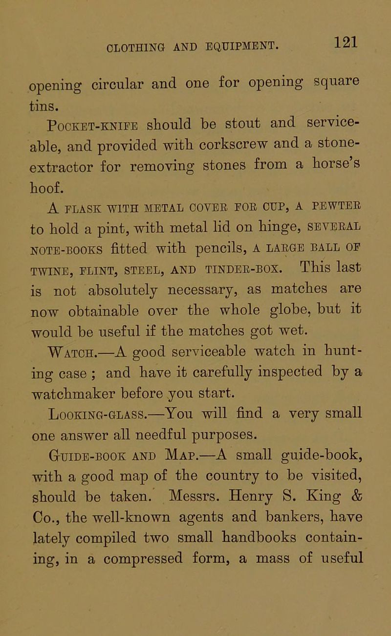 opening circular and one for opening square tins. Pocket-knife should be stout and service- able, and provided with corkscrew and a stone- extractor for removing stones from a horse s hoof. A FLASK WITH METAL COVER FOR CUP, A PEWTER to hold a pint, with metal lid on hinge, several NOTE-BOOKS fitted with pencils, A large ball of TWINE, FLINT, STEEL, AND TINDER-BOX. This last is not absolutely necessary, as matches are now obtainable over the whole globe, but it would be useful if the matches got wet. Watch.—A good serviceable watch in hunt- ing case ; and have it carefully inspected by a watchmaker before you start. Looking-glass.—You will find a very small one answer all needful purposes. Guide-book and Map.—A small guide-book, with a good map of the country to be visited, should be taken. Messrs. Henry S. King & Co., the well-known agents and bankers, have lately compiled two small handbooks contain- ing, in a compressed form, a mass of useful