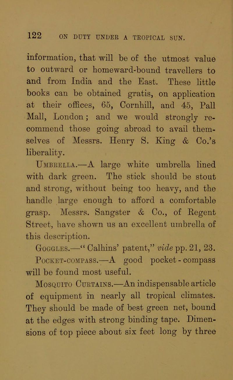 information, that will be of the utmost value to outward or homeward-bound travellers to and from India and the East. These little books can be obtained gratis, on application at their offices, 65, Oornhill, and 45, Pall Mall, London; and we would strongly re- commend those going abroad to avail them- selves of Messrs. Henry S. King & Co.’s liberality. Umbrella.—A large white umbrella lined with dark green. The stick should be stout and strong, without being too heavy, and the handle large enough to afford a comfortable grasp. Messrs. Sangster & Co., of Regent Street, have shown us an excellent umbrella of this description. Goggles.—“ Calhins’ patent,” vide pp. 21, 23. Pocket-compass.—A good pocket - compass will be found most useful. Mosquito Curtains.—An indispensable article of equipment in nearly all tropical climates. They should be made of best green net, bound at the edges with strong binding tape. Dimen- sions of top piece about six feet long by three
