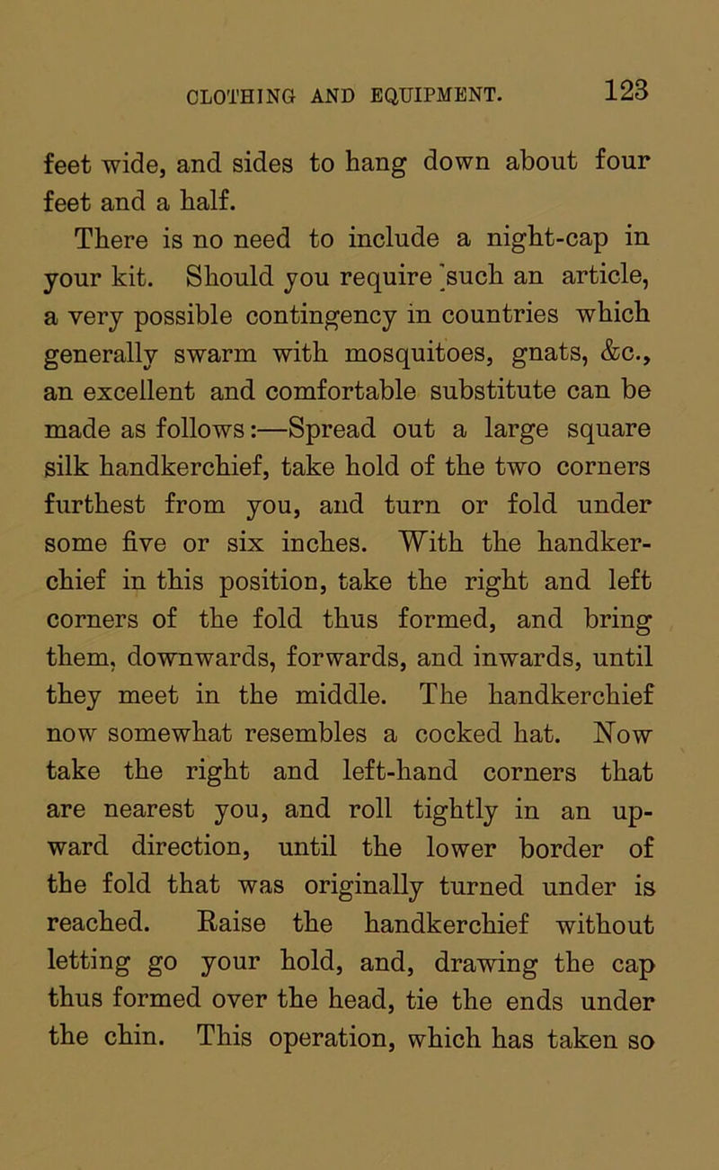 feet wide, and sides to hang down about four feet and a half. There is no need to include a night-cap in your kit. Should you require 'such an article, a very possible contingency in countries which generally swarm with mosquitoes, gnats, &c., an excellent and comfortable substitute can be made as follows:—Spread out a large square silk handkerchief, take hold of the two corners furthest from you, and turn or fold under some five or six inches. With the handker- chief in this position, take the right and left corners of the fold thus formed, and bring them, downwards, forwards, and inwards, until they meet in the middle. The handkerchief now somewhat resembles a cocked hat. Now take the right and left-hand corners that are nearest you, and roll tightly in an up- ward direction, until the lower border of the fold that was originally turned under is reached. Raise the handkerchief without letting go your hold, and, drawing the cap thus formed over the head, tie the ends under the chin. This operation, which has taken so
