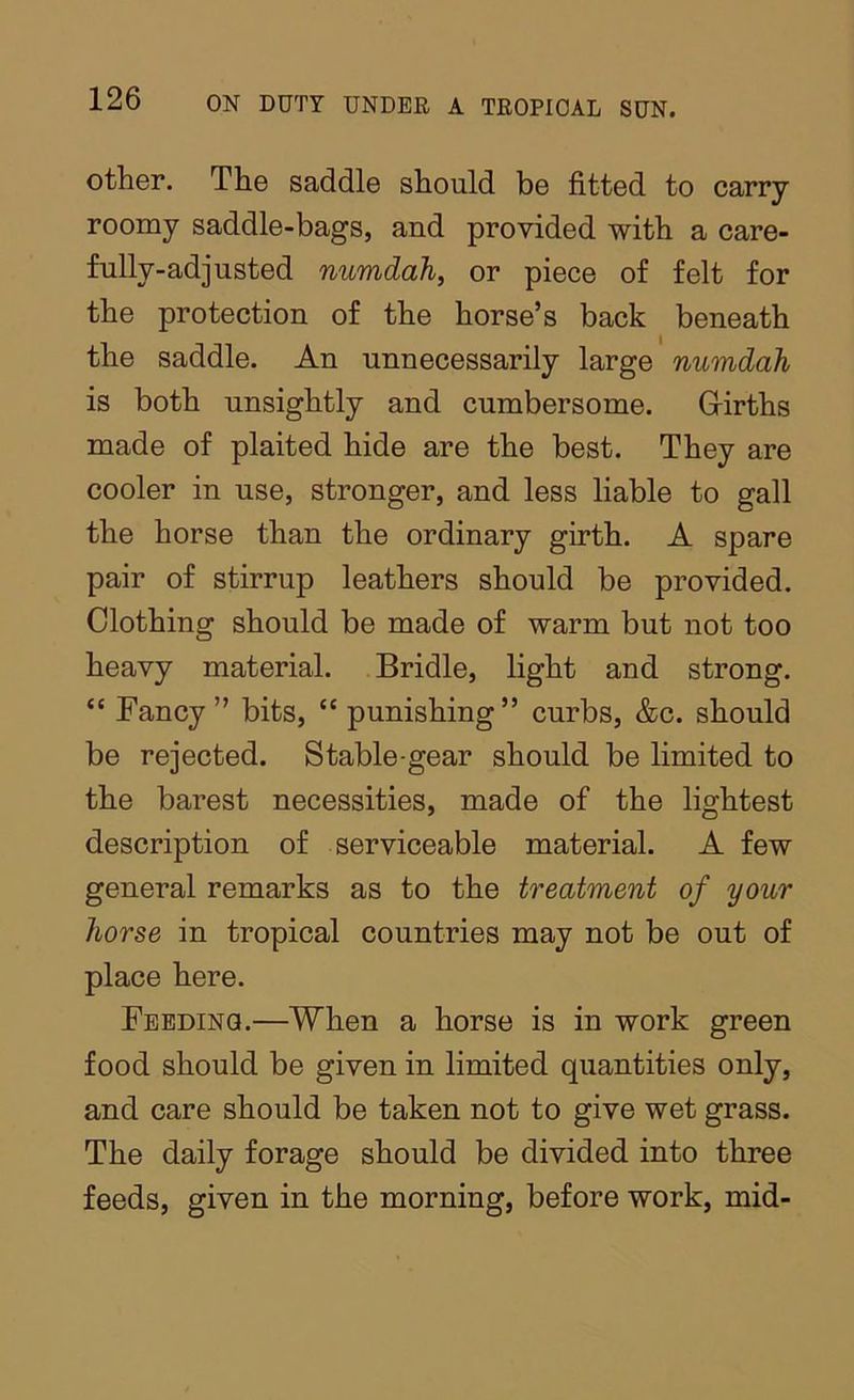 other. The saddle should be fitted to carry roomy saddle-bags, and provided with a care- fully-adjusted numdah, or piece of felt for the protection of the horse’s back beneath the saddle. An unnecessarily large numdah is both unsightly and cumbersome. Grirths made of plaited hide are the best. They are cooler in use, stronger, and less liable to gall the horse than the ordinary girth. A spare pair of stirrup leathers should be provided. Clothing should be made of warm but not too heavy material. Bridle, light and strong. “ Fancy” bits, “ punishing” curbs, &c. should be rejected. Stable-gear should be limited to the barest necessities, made of the lightest description of serviceable material. A few general remarks as to the treatment of your horse in tropical countries may not be out of place here. Feeding.—When a horse is in work green food should be given in limited quantities only, and care should be taken not to give wet grass. The daily forage should be divided into three feeds, given in the morning, before work, mid-