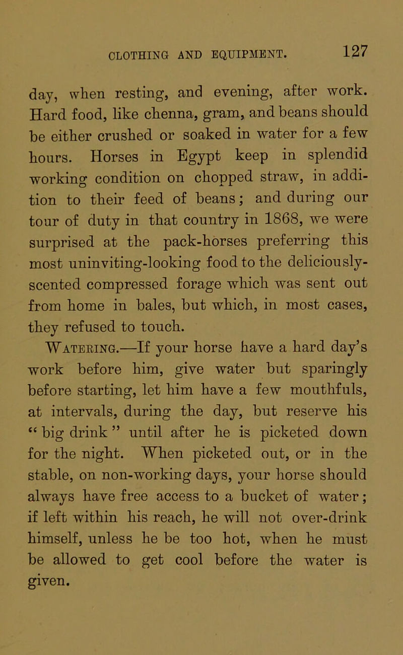 day, when resting, and evening, after work. Hard food, like chenna, gram, and beans should be either crushed or soaked in water for a few hours. Horses in Egypt keep in splendid working condition on chopped straw, in addi- tion to their feed of beans; and during our tour of duty in that country in 1868, we were surprised at the pack-horses preferring this most uninviting-looking food to the deliciously- scented compressed forage which was sent out from home in bales, but which, in most cases, they refused to touch. Watering.—If your horse have a hard day’s work before him, give water but sparingly before starting, let him have a few mouthfuls, at intervals, during the day, but reserve his “ big drink ” until after he is picketed down for the night. When picketed out, or in the stable, on non-working days, your horse should always have free access to a bucket of water; if left within his reach, he will not over-drink himself, unless he be too hot, when he must be allowed to get cool before the water is given.