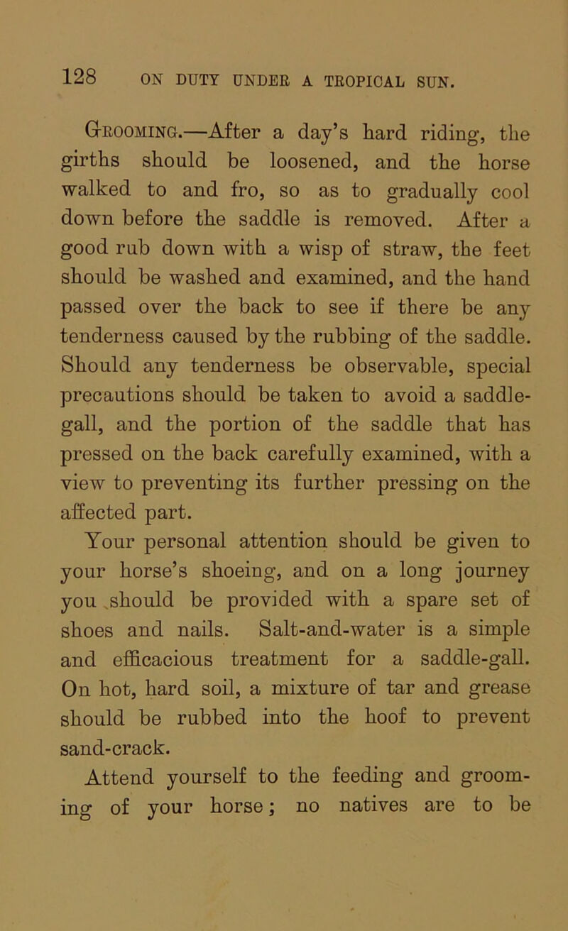 GtROOMing.—After a day’s hard riding, the girths should be loosened, and the horse walked to and fro, so as to gradually cool down before the saddle is removed. After a good rub down with a wisp of straw, the feet should be washed and examined, and the hand passed over the back to see if there be any tenderness caused by the rubbing of the saddle. Should any tenderness be observable, special precautions should be taken to avoid a saddle- gall, and the portion of the saddle that has pressed on the back carefully examined, with a view to preventing its further pressing on the affected part. Your personal attention should be given to your horse’s shoeing, and on a long journey you ,should be provided with a spare set of shoes and nails. Salt-and-water is a simple and efiScacious treatment for a saddle-gall. On hot, hard soil, a mixture of tar and grease should be rubbed into the hoof to prevent sand-crack. Attend yourself to the feeding and groom- ing of your horse; no natives are to be