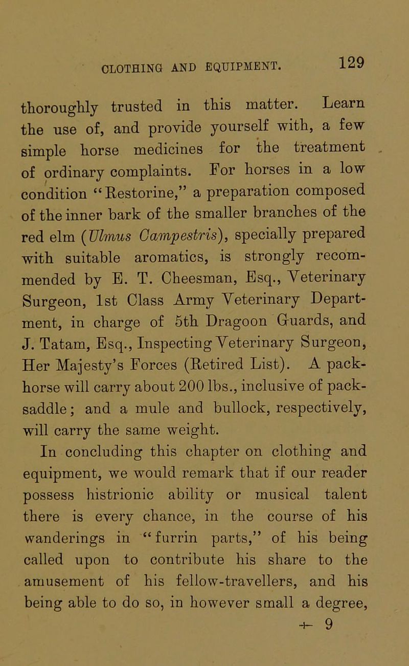 thorougbily trusted in this matter. Learn the use of, and provide yourself with, a few simple horse medicines for the treatment , of ordinary complaints. For horses in a low condition “ Restorine,” a preparation composed of the inner bark of the smaller branches of the red elm {JJlmus Gampestris), specially prepared with suitable aromatics, is strongly recom- mended by E. T. Cheesman, Esq., Veterinary Surgeon, 1st Class Army Veterinary Depart- ment, in charge of 5th Dragoon Guards, and J. Tatam, Esq., Inspecting Veterinary Surgeon, Her Majesty’s Forces (Retired List). A pack- horse will carry about 200 lbs., inclusive of pack- saddle ; and a mule and bullock, respectively, will carry the same weight. In concluding this chapter on clothing and equipment, we would remark that if our reader possess histrionic ability or musical talent there is every chance, in the course of his wanderings in “ furrin parts,” of his being called upon to contribute his share to the amusement of his fellow-travellers, and his being able to do so, in however small a degree, 9