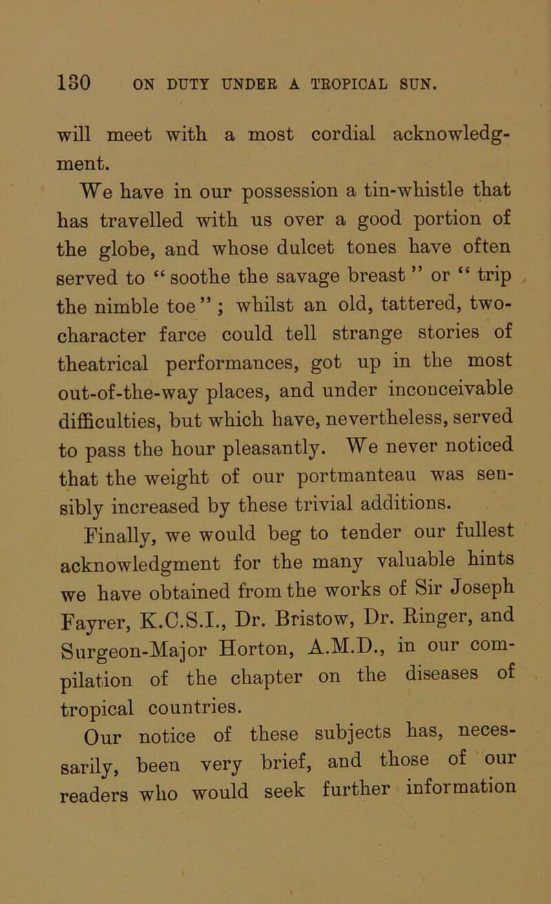will meet with a most cordial acknowledg- ment. We have in our possession a tin-whistle that has travelled with us over a good portion of the globe, and whose dulcet tones have often served to “ soothe the savage breast ” or “ trip the nimble toe” ; whilst an old, tattered, two- character farce could tell strange stories of theatrical performances, got up in the most out-of-the-way places, and under inconceivable difficulties, but which have, nevertheless, served to pass the hour pleasantly. We never noticed that the weight of our portmanteau was sen- sibly increased by these trivial additions. Finally, we would beg to tender our fullest acknowledgment for the many valuable hints we have obtained from the works of Sir Joseph Fayrer, K.C.S.I., Dr. Bristow, Dr. Ringer, and Surgeon-Major Horton, A.M.D., in our com- pilation of the chapter on the diseases of tropical countries. Our notice of these subjects has, neces- sarily, been very brief, and those of our readers who would seek further information