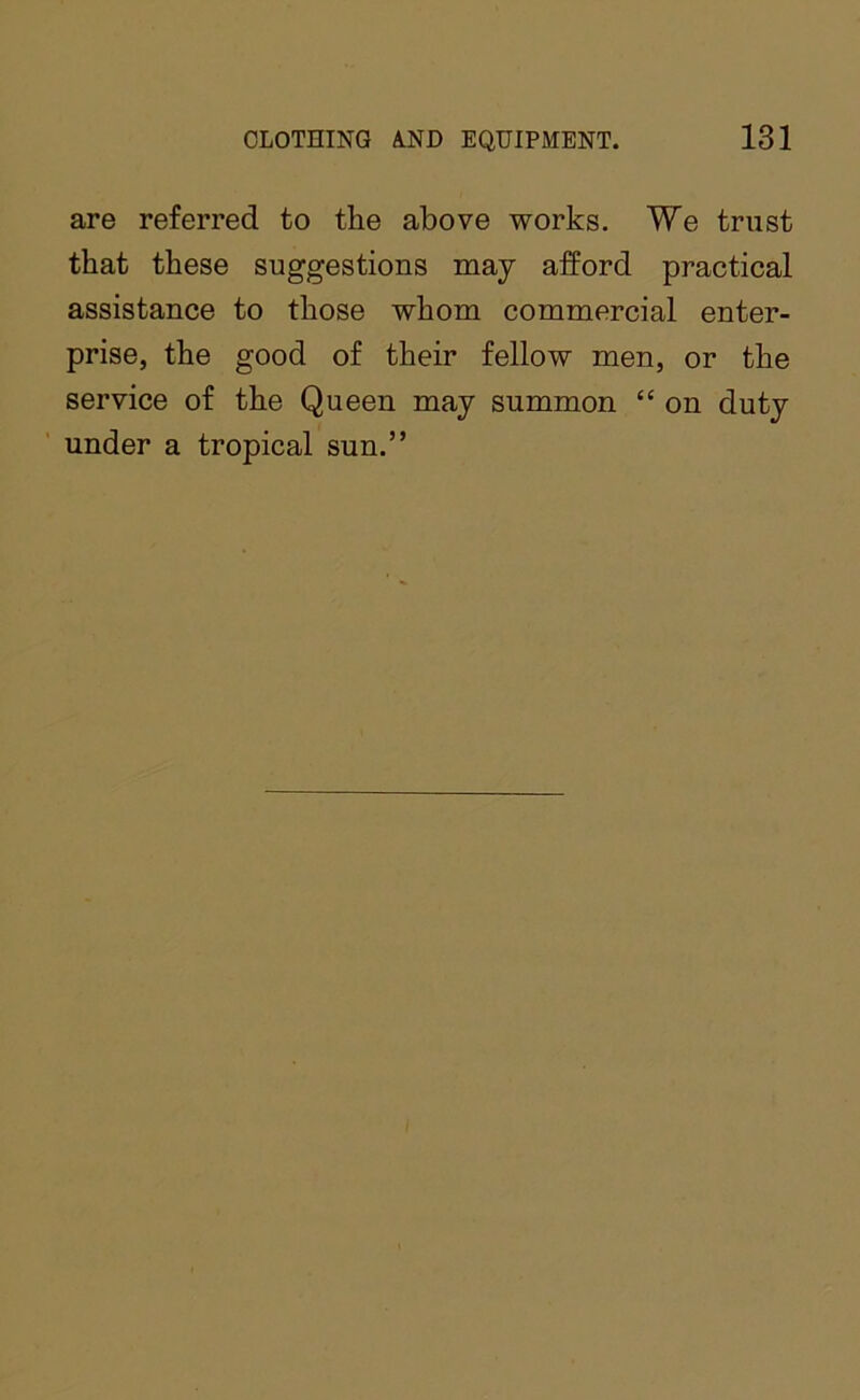 are referred to the above works. We trust that these suggestions may afford practical assistance to those whom commercial enter- prise, the good of their fellow men, or the service of the Queen may summon “ on duty under a tropical sun.”