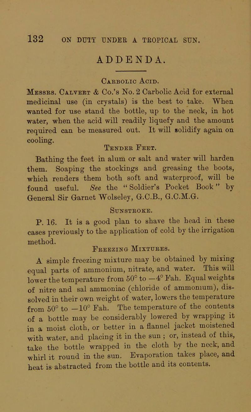 ADDENDA. Carbolic Acid. Messrs. Calvert & Co.’s No. 2 Carbolic Acid for external medicinal use (in crystals) is the best to take. When wanted for use stand the bottle, up to the neck, in hot water, when the acid will readily liquefy and the amount required can be measured out. It will solidify again on cooling. Tender Feet. Bathing the feet in alum or salt and water will harden them. Soaping the stockings and greasing the boots, which renders them both soft and waterproof, will be found useful. See the “ Soldier’s Pocket Book ” by General Sir Garnet Wolseley, G.C.B., G.C.M.G. Sunstroke. P. 16. It is a good plan to shave the head in these cases previously to the application of cold by the irrigation method. Freezing Mixtures. A simple freezing mixture may be obtained by mixing equal parts of ammonium, nitrate, and water. This will lower the temperature from 60° to -4° Fah. Equal weights of nitre and sal ammoniac (chloride of ammonium), dis- solved in their own weight of water, lowers the temperature from 50° to —10° Fah. The temperature of the contents of a bottle may be considerably lowered by wrapping it in a moist cloth, or better in a flannel jacket moistened with water, and placing it in the sun ; or, instead of this, take the bottle wrapped in the cloth by the neck, and whirl it round in the sun. Evaporation takes place, and heat is abstracted from the bottle and its contents.