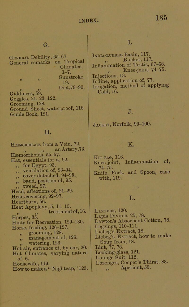 G. General Debility, 65-67. General remarks on Tropical • Climates, 1-7. „ Sunstroke, „ „ Diei79-90. Gidiness, 59. Goggles, 21, 23, 122. Grooming, 128. Ground Sheet, waterproof, 118. Guide Book, 121. H. Hemorrhage from a Vein, 72. „ „ an Artery,73. Haemorrhoids, 55-57. Hat, essentials for a, 92. „ for Egypt, 93. „ ventilation of, 93-94. ,, cover detached, 94-95. „ band, position of, 95. „ tweed, 97. Head, affections of, 21-29. HeadTCOvering, 92-97. Heartburn, 56. Heat Apoplexy, 5, 11, 15. „ „ treatment of, 16. Herpes, 35. Hints for Eecreation, 129-130. Horse, feeding, 126-127. „ grooming, 128. ,, management of, 126. „ watering, 126. Hot-air, entrance of, by ear, 20. Hot Climates, varying nature of, 6. Housewife, 119. How to make a “ Nightcap,” 123. I. India-rubber Basin, 117. „ Bucket, 117. Indammation of Testis, 67-68. ,, Knee-joint, 74-75. Injections, 13. Iodine, application of, 77. Irrigation, method of applying Cold, 16. J. Jacket, Norfolk, 99-100. K. Kit-bag, 116. Knee-joint, Inflammation of, 74-75. Knife, Fork, and Spoon, case with, 119. L. Lantern, 120. Lapis Divinis, 25, 78. Lawton’s Absorbent Cotton, 78. Leggings, 110-111. Liebeg’s Extract, 18. Liebeg’s Extract, how to make Soup from, 18. Lint, 77, 78. Looking-glass, 121. Lounge Suit, 112. Lozenges, Cooper’s Thirst, 83. „ A{>erient, 55.