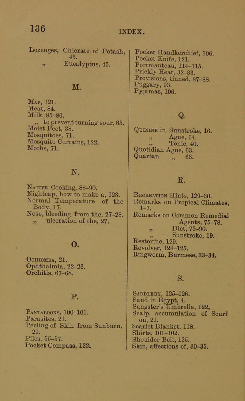 INDEX. Lozenges, Chlorate of Potash, 45. „ Eucalyptus, 45. M. Map, 121. Meat, 84. Milk, 85-86. ,, to prevent turning sour, 85. Moist Feet, 38. Mosquitoes, 71. Mosquito Curtains, 122. Moths, 71. N. Native Cooking, 88-90. Nightcap, how to make a, 123. Normal Temperature of the Body, 17. Nose, bleeding from the, 27-28. „ ulceration of the, 27. o. OcnioMBA, 21. Ophthalmia, 22-26. Orchitis, 67-68. P. Pantaloons, 100-101. Parasites, 21. Peeling of Skin from Sunburn, 29. Piles, 55-57. Pocket Compass, 122, Pocket Handkerchief, 106. Pocket Knife, 121. Portmanteau, 114-115. Prickly Heat, 32-33. Provisions, tinned, 87-88. Puggary, 93. Pyjamas, 106. Q. Quinine in Sunstroke, 16. „ Ague, 64. „ Tonic, 40. Quotidian Ague, 63. Quartan „ 63. E. Eecbeation Hints, 129-30. Eemarks on Tropical Climates, 1-7. Eemarks on Common Eemedial Agents, 75-78. „ Diet, 79-90. „ Sunstroke, 19. Eestorine, 129. Eevolver, 124-125. Eingworm, Burmese, 33-34. S. Saddlery, 125-126. Sand in Egypt, 4. Sangster’s Umbrella, 122, Scalp, accumulation of Scurf on, 21. Scarlet Blanket, 118. Shirts, 101-102. Shoulder Belt, 125. Skin, affections of, 30-35.