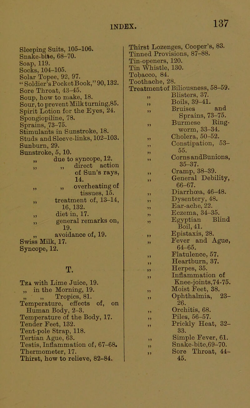 Sleeping Suits, 105-106. Snake-bite, 68-70. Soap, 119. Socks, 104-105. Solar Topee, 92, 97. “ Soldier’sPocketBook,” 90,132. Sore Throat, 43-45. Soup, how to make, 18. Sour, to prevent Milkturning,85. Spirit Lotion for the Eyes, 24. Spongiopiline, 78. Sprains, 73-75. Stimulants in Sunstroke, 18. Studs and Sleeve-links, 102-103. Sunburn, 29. Sunstroke, 5,10. „ due to syncope, 12. „ „ direct action of Sun’s rays, 14. „ „ overheating of tissues, 15. „ treatment of, 13-14, 16, 132. „ diet in, 17. „ general remarks on, 19. „ avoidance of, 19. Swiss Milk, 17. Syncope, 12. T. Tea with Lime Juice, 19. „ in the Morning, 19. „ „ Tropics, 81. Temperature, effects of, on Human Body, 2-3. Temperature of the Body, 17. Tender Feet, 132. Tent-pole Strap, 118. Tertian Ague, 63. Testis, Inflammation of, 67-68. Thermometer, 17. Thirst, how to relieve, 82-84. Thirst Lozenges, Cooper’s, 83. Tinned Provisions, 87-88. Tin-openers, 120. Tin Thistle, 130. Tolpacco, 84. Toothache, 28. Treatment of Biliousness, 58-59. „ Blisters, 37. ,, Boils, 39-41. „ Bruises and Sprains, 73-75. ,, Burmese Eing- worm, 33-34. „ Cholera, 50-52. „ Constipation, 53- „ 55. „ Corns andBunions, 35-37. „ Cramp, 38-39. „ General Debility, 66-67. „ Diarrhoea, 46-48. „ Dysentery, 48. „ Ear-ache, 22. „ Eczema, 34-35. „ Egyptian Blind Boil, 41. „ Epistaxis, 28. „ Fever and Ague, 64-65. „ Flatulence, 57. „ Heartburn, 37. „ Herpes, 35. „ Inflammation of Knee-joints,74-75. „ Moist Feet, 38. „ Ophthalmia, 23- 26. „ Orchitis, 68. „ Piles, 56-57. „ Prickly Heat, 32- 33. „ Simple Fever, 61. „ Snake-bite,69-70. ,, Sore Throat, 44- 45.