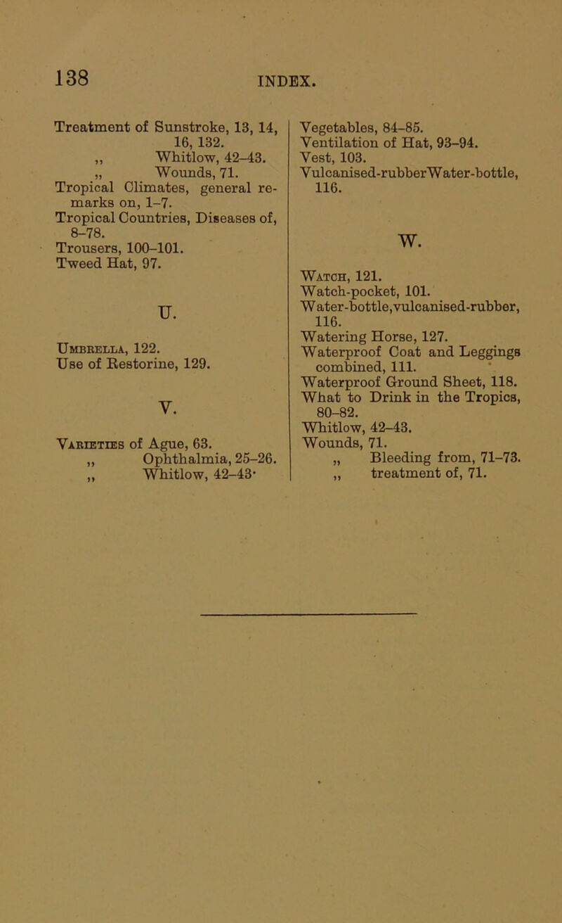 Treatment of Sunstroke, 13, 14, 16,132. „ Whitlow, 42-43. „ Wounds, 71. Tropical Climates, general re- marks on, 1-7. Tropical Countries, Diseases of, 8-78. Trousers, 100-101. Tweed Hat, 97. u. Umbrella, 122. Use of Eestorine, 129. V. Varieties of Ague, 63. „ Ophthalmia, 25-26. „ Whitlow, 42-43’ Vegetables, 84-85. Ventilation of Hat, 93-94. Vest, 103. Vulcanised-rubherWater-bottle, 116. w. Watch, 121. Watch-pocket, 101. W ater-bottle, vulcanised-rubber, 116. Watering Horse, 127. Waterproof Coat and Leggings combined. 111. Waterproof Ground Sheet, 118. What to Drink in the Tropics, 80-82. WTiitlow, 42-43. Wounds, 71. „ Bleeding from, 71-73. „ treatment of, 71.