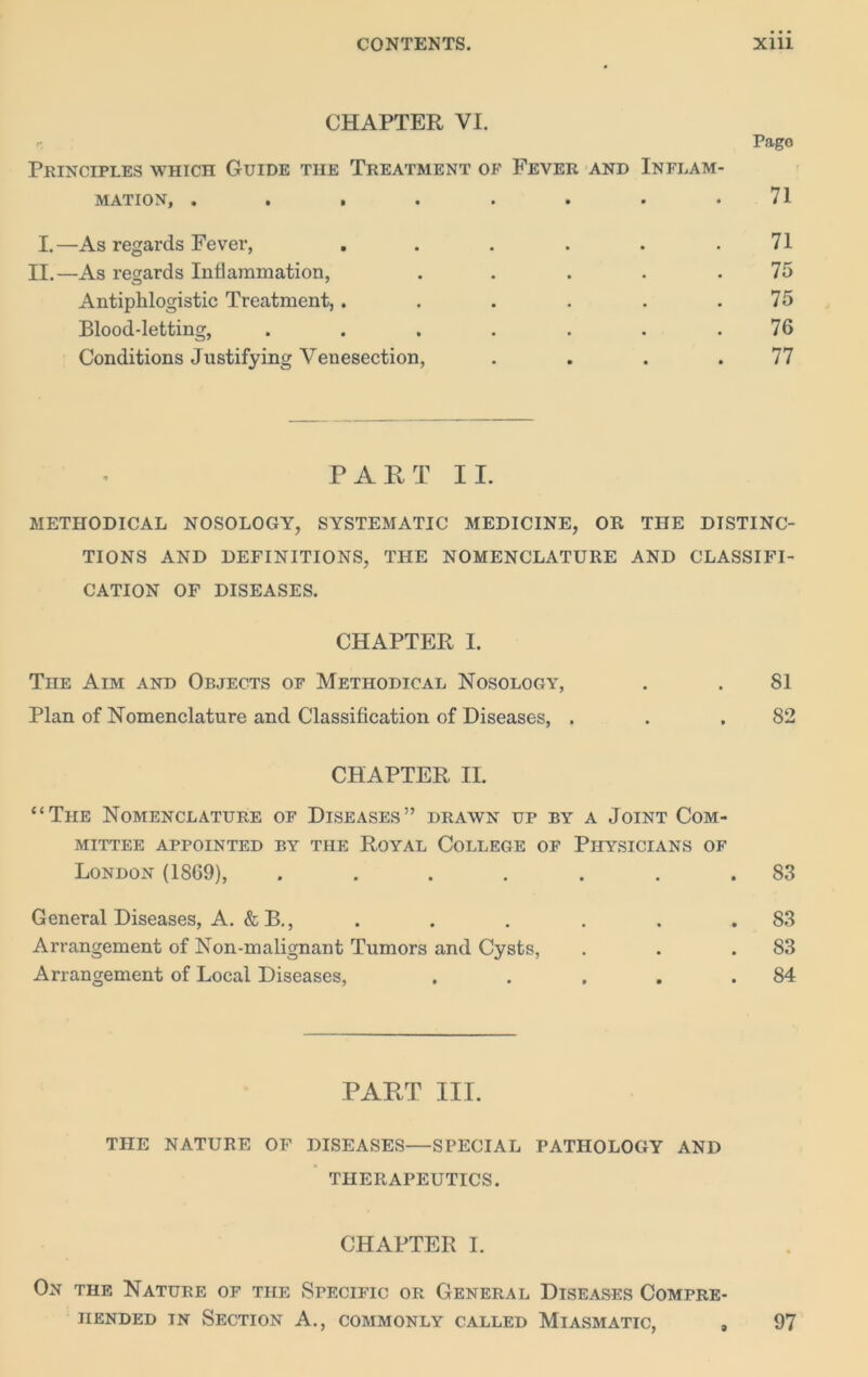 CHAPTER VI. Principles which Guide the Treatment of Fever and Inflam- mation, ........ I.—As regards Fever, ...... II.—As regards Intlammation, . . . . . Antiphlogistic Treatment,...... Blood-letting, ....... Conditions Justifying Venesection, . . . . Pago 71 71 75 75 76 77 P A H T II. methodical nosology, systematic medicine, or the distinc- tions AND definitions, THE NOMENCLATURE AND CLASSIFI- CATION OF DISEASES. CHAPTER 1. The Aim and Objects of Methodical Nosology, . . 81 Plan of Nomenclature and Classification of Diseases, . . .82 CHAPTER II. “The Nomenclature of Diseases” drawn up by a Joint Com- mittee appointed by the Royal College of Physicians of London (1869), ....... 83 General Diseases, A. & B., . . . . . .83 Arrangement of Non-malignant Tumors and Cysts, . . .83 Arrangement of Local Diseases, . . . . .84 PAHT III. THE NATURE OF DISEASES—SPECIAL PATHOLOGY AND THERAPEUTICS. CHAPTER I. On the Nature of the Specific or General Diseases Compre- hended IN Section A., commonly called Miasmatic, , 97