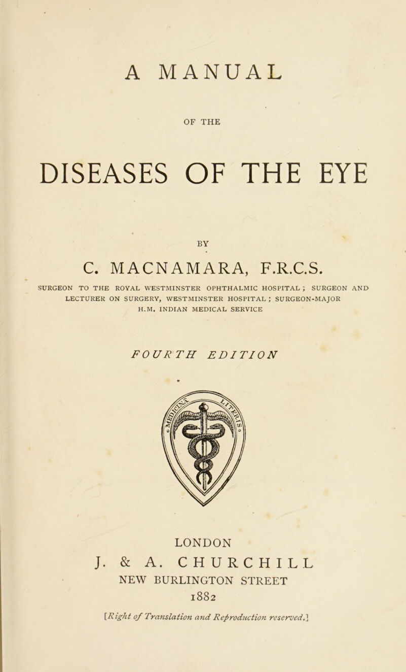 A MANUAL OF THE DISEASES OF THE EYE BY C. MACNAMARA, F.R.C.S. SURGEON TO THE ROYAL WESTMINSTER OPHTHALMIC HOSPITAL ; SURGEON AND LECTURER ON SURGERY, WESTMINSTER HOSPITAL ; SURGEON-MAJOR H.M. INDIAN MEDICAL SERVICE FOURTH EDITION LONDON J. & A. CHURCHILL NEW BURLINGTON STREET 1882 [Right 0/ Translation and Reproduction reserved.]