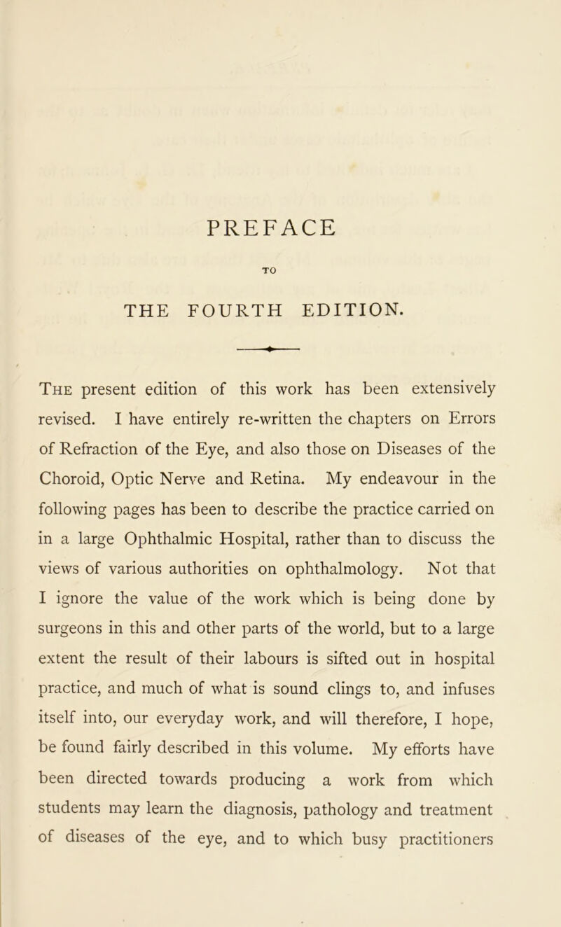 PREFACE TO THE FOURTH EDITION. •+ The present edition of this work has been extensively revised. I have entirely re-written the chapters on Errors of Refraction of the Eye, and also those on Diseases of the Choroid, Optic Nerve and Retina. My endeavour in the following pages has been to describe the practice carried on in a large Ophthalmic Hospital, rather than to discuss the views of various authorities on ophthalmology. Not that I ignore the value of the work which is being done by surgeons in this and other parts of the world, but to a large extent the result of their labours is sifted out in hospital practice, and much of what is sound clings to, and infuses itself into, our everyday work, and will therefore, I hope, be found fairly described in this volume. My efforts have been directed towards producing a work from which students may learn the diagnosis, pathology and treatment of diseases of the eye, and to which busy practitioners