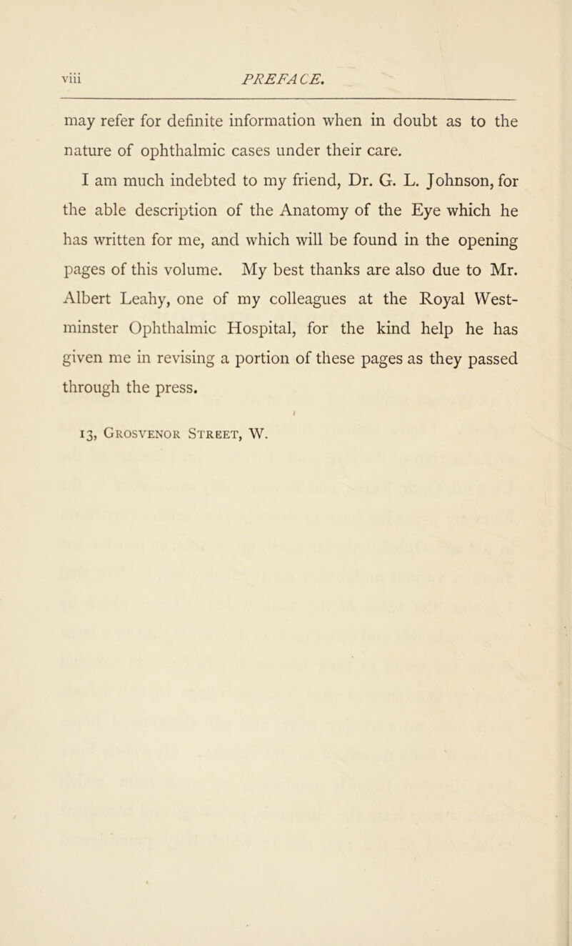 may refer for definite information when in doubt as to the nature of ophthalmic cases under their care. I am much indebted to my friend, Dr. G. L. Johnson, for the able description of the Anatomy of the Eye which he has written for me, and which will be found in the opening pages of this volume. My best thanks are also due to Mr. Albert Leahy, one of my colleagues at the Royal West- minster Ophthalmic Hospital, for the kind help he has given me in revising a portion of these pages as they passed through the press. 1 13, Grosvenor Street, W.