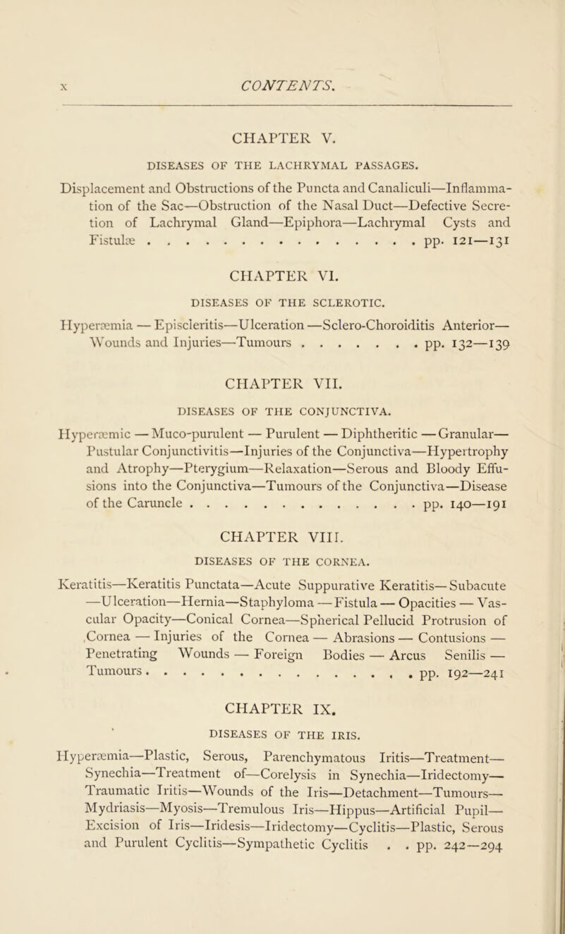 CHAPTER V. DISEASES OF THE LACHRYMAL PASSAGES. Displacement and Obstructions of the Puncta and Canaliculi—Inflamma- tion of the Sac—Obstruction of the Nasal Duct—Defective Secre- tion of Lachrymal Gland—Epiphora—Lachrymal Cysts and Fistuke pp. 121—131 CPIAPTER VI. DISEASES OF THE SCLEROTIC. Hypercemia — Episcleritis—Ulceration —Sclero-Choroiditis Anterior— Wounds and Injuries—Tumours pp. 132—139 CHAPTER VII. DISEASES OF THE CONJUNCTIVA. Hypercemic — Muco-purulent — Purulent — Diphtheritic —Granular— Pustular Conjunctivitis—Injuries of the Conjunctiva—Hypertrophy and Atrophy—Pterygium—Relaxation—Serous and Bloody Effu- sions into the Conjunctiva—Tumours of the Conjunctiva—Disease of the Caruncle pp. 140—191 CHAPTER VIH. DISEASES OF THE CORNEA. Keratitis—Keratitis Punctata—Acute Suppurative Keratitis—Subacute —Ulceration—Hernia—Staphyloma —Fistula — Opacities — Vas- cular Opacity—Conical Cornea—Spherical Pellucid Protrusion of Cornea — Injuries of the Cornea — Abrasions — Contusions — Penetrating Wounds — Foreign Bodies — Arcus Senilis — Tumours pp. 192—241 CHAPTER IX. DISEASES OF THE IRIS. Hypersemia—Plastic, Serous, Parenchymatous Iritis—Treatment— Synechia—Treatment of—Corelysis in Synechia—Iridectomy— Iraumatic Iritis—Wounds of the Iris—Detachment—Tumours— Mydriasis—Myosis—Tremulous Iris—Hippus—Artificial Pupil— Excision of Iris—Iridesis—Iridectomy—Cyclitis—Plastic, Serous and Purulent Cyclitis—Sympathetic Cyclitis . . pp. 242—294