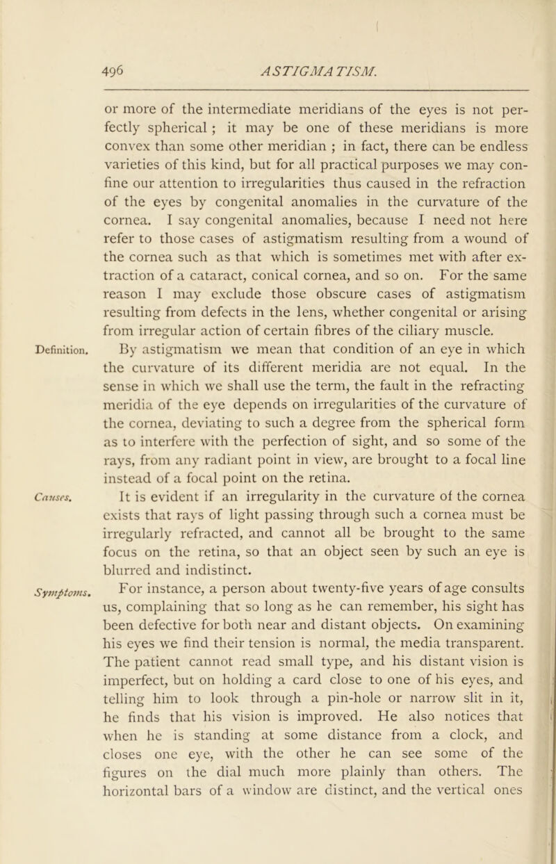Definition. Causes. Symptoms. or more of the intermediate meridians of the eyes is not per- fectly spherical ; it may be one of these meridians is more convex than some other meridian ; in fact, there can be endless varieties of this kind, but for all practical purposes we may con- fine our attention to irregularities thus caused in the refraction of the eyes by congenital anomalies in the curvature of the cornea. I say congenital anomalies, because I need not here refer to those cases of astigmatism resulting from a wound of the cornea such as that which is sometimes met with after ex- traction of a cataract, conical cornea, and so on. For the same reason I may exclude those obscure cases of astigmatism resulting from defects in the lens, whether congenital or arising from irregular action of certain fibres of the ciliary muscle. By astigmatism we mean that condition of an eye in which the curvature of its different meridia are not equal. In the sense in which we shall use the term, the fault in the refracting meridia of the eye depends on irregularities of the curvature of the cornea, deviating to such a degree from the spherical form as to interfere with the perfection of sight, and so some of the rays, from any radiant point in view, are brought to a focal line instead of a focal point on the retina. It is evident if an irregularity in the curvature of the cornea exists that rays of light passing through such a cornea must be irregularly refracted, and cannot all be brought to the same focus on the retina, so that an object seen by such an eye is blurred and indistinct. For instance, a person about twenty-five years of age consults us, complaining that so long as he can remember, his sight has been defective for both near and distant objects. On examining his eyes we find their tension is normal, the media transparent. The patient cannot read small type, and his distant vision is imperfect, but on holding a card close to one of his eyes, and telling him to look through a pin-hole or narrow slit in it, he finds that his vision is improved. He also notices that when he is standing at some distance from a clock, and closes one eye, with the other he can see some of the figures on the dial much more plainly than others. The horizontal bars of a window are distinct, and the vertical ones