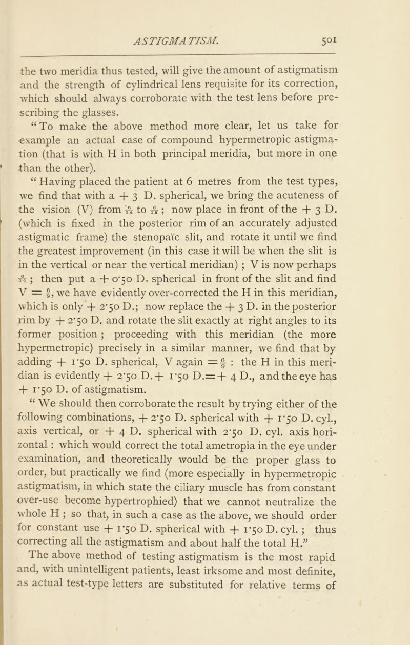 the two meridia thus tested, will give the amount of astigmatism and the strength of cylindrical lens requisite for its correction, which should always corroborate with the test lens before pre- scribing the glasses. “To make the above method more clear, let us take for example an actual case of compound hypermetropic astigma- tion (that is with H in both principal meridia, but more in one * than the other). “ Having placed the patient at 6 metres from the test types, we find that with a + 3 D. spherical, we bring the acuteness of the vision (V) from oa* to A ; now place in front of the + 3 D. (which is fixed in the posterior rim of an accurately adjusted astigmatic frame) the stenopa'ic slit, and rotate it until we find the greatest improvement (in this case it will be when the slit is in the vertical or near the vertical meridian) ; V is now perhaps Ti; then put a + 0^50 D. spherical in front of the slit and find V = f, we have evidently over-corrected the H in this meridian, which is only + 2‘5o D.; now replace the + 3 D. in the posterior rim by -f- 2'50 D. and rotate the slit exactly at right angles to its former position; proceeding with this meridian (the more hypermetropic) precisely in a similar manner, we find that by adding + r5o D. spherical, V again =§ : the H in this meri- dian is evidently-)- 2*50 D.-f- 1-50 D.= -{- 4 D., and the eye has + 1’50 D. of astigmatism. “ We should then corroborate the result by trying either of the following combinations, -f 2*50 D. spherical with + 1-50 D. cyl., axis vertical, or + 4 D. spherical with 2‘5o D. cyl. axis hori- zontal : which would correct the total ametropia in the eye under examination, and theoretically would be the proper glass to order, but practically we find (more especially in hypermetropic astigmatism, in which state the ciliary muscle has from constant over-use become hypertrophied) that we cannot neutralize the whole H ; so that, in such a case as the above, we should order for constant use + 1*50 D. spherical with + 1*50 D. cyl. ; thus correcting all the astigmatism and about half the total H.” The above method of testing astigmatism is the most rapid and, with unintelligent patients, least irksome and most definite, as actual test-type letters are substituted for relative terms of