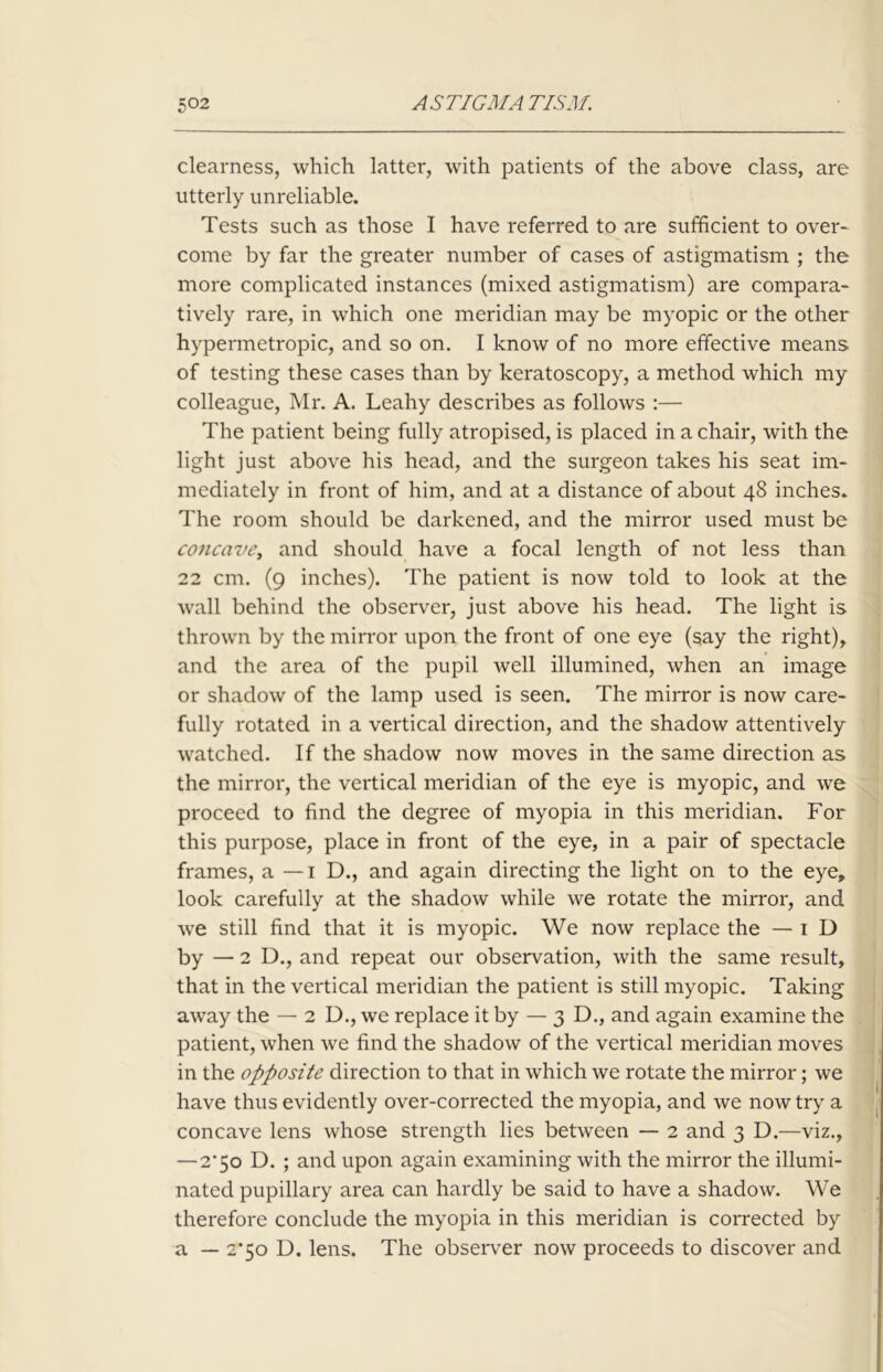 clearness, which latter, with patients of the above class, are utterly unreliable. Tests such as those I have referred to are sufficient to over- come by far the greater number of cases of astigmatism ; the more complicated instances (mixed astigmatism) are compara- tively rare, in which one meridian may be myopic or the other hypermetropic, and so on. I know of no more effective means of testing these cases than by keratoscopy, a method which my colleague, Mr. A. Leahy describes as follows :— The patient being fully atropised, is placed in a chair, with the light just above his head, and the surgeon takes his seat im- mediately in front of him, and at a distance of about 48 inches. The room should be darkened, and the mirror used must be concave, and should have a focal length of not less than 22 cm. (9 inches). The patient is now told to look at the wall behind the observer, just above his head. The light is thrown by the mirror upon the front of one eye (say the right), and the area of the pupil well illumined, when an image or shadow of the lamp used is seen. The mirror is now care- fully rotated in a vertical direction, and the shadow attentively watched. If the shadow now moves in the same direction as the mirror, the vertical meridian of the eye is myopic, and we proceed to find the degree of myopia in this meridian. For this purpose, place in front of the eye, in a pair of spectacle frames, a — 1 D., and again directing the light on to the eye, look carefully at the shadow while we rotate the mirror, and we still find that it is myopic. We now replace the — 1 D by — 2 D., and repeat our observation, with the same result, that in the vertical meridian the patient is still myopic. Taking away the — 2 D., we replace it by — 3 D., and again examine the patient, when we find the shadow of the vertical meridian moves in the opposite direction to that in which we rotate the mirror; we have thus evidently over-corrected the myopia, and we now try a concave lens whose strength lies between — 2 and 3 D.—viz., —2*50 D. ; and upon again examining with the mirror the illumi- nated pupillary area can hardly be said to have a shadow. We therefore conclude the myopia in this meridian is corrected by a — 2*50 D. lens. The observer now proceeds to discover and