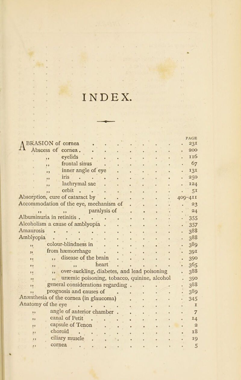 INDEX ABRASION of cornea Abscess of cornea. PAGE 231 200 ,, eyelids 116 ,, frontal sinus 67 ,, inner angle of eye ,, iris .... 250 ,, lachrymal sac 124 ,, orbit .... Si Absorption, cure of cataract by 409-41i Accommodation of the eye, mechanism of 23 ,, ,, paralysis of 24 Albuminuria in retinitis .... 355 Alcoholism a cause of amblyopia . 357 Amaurosis 388 Amblyopia 388 ,, colour-blindness in 389 „ from haemorrhage 39i ,, ,, disease of the brain 390 • i i, ,, heart . 365 ,, ,, over-suckling, diabetes, and lead poisoning 388 > > ,, uraemic poisoning, tobacco quinine, alcohol 390 ,, general considerations regarding 388 ,, prognosis and causes of 389 Anaesthesia of the cornea (in glaucoma) 345 Anatomy of the eye ... 1 ,, angle of anterior chamber . 7 ,, canal of Petit 14 ,, capsule of Tenon 2 ,, choroid .... 18 ,, ciliary muscle 19