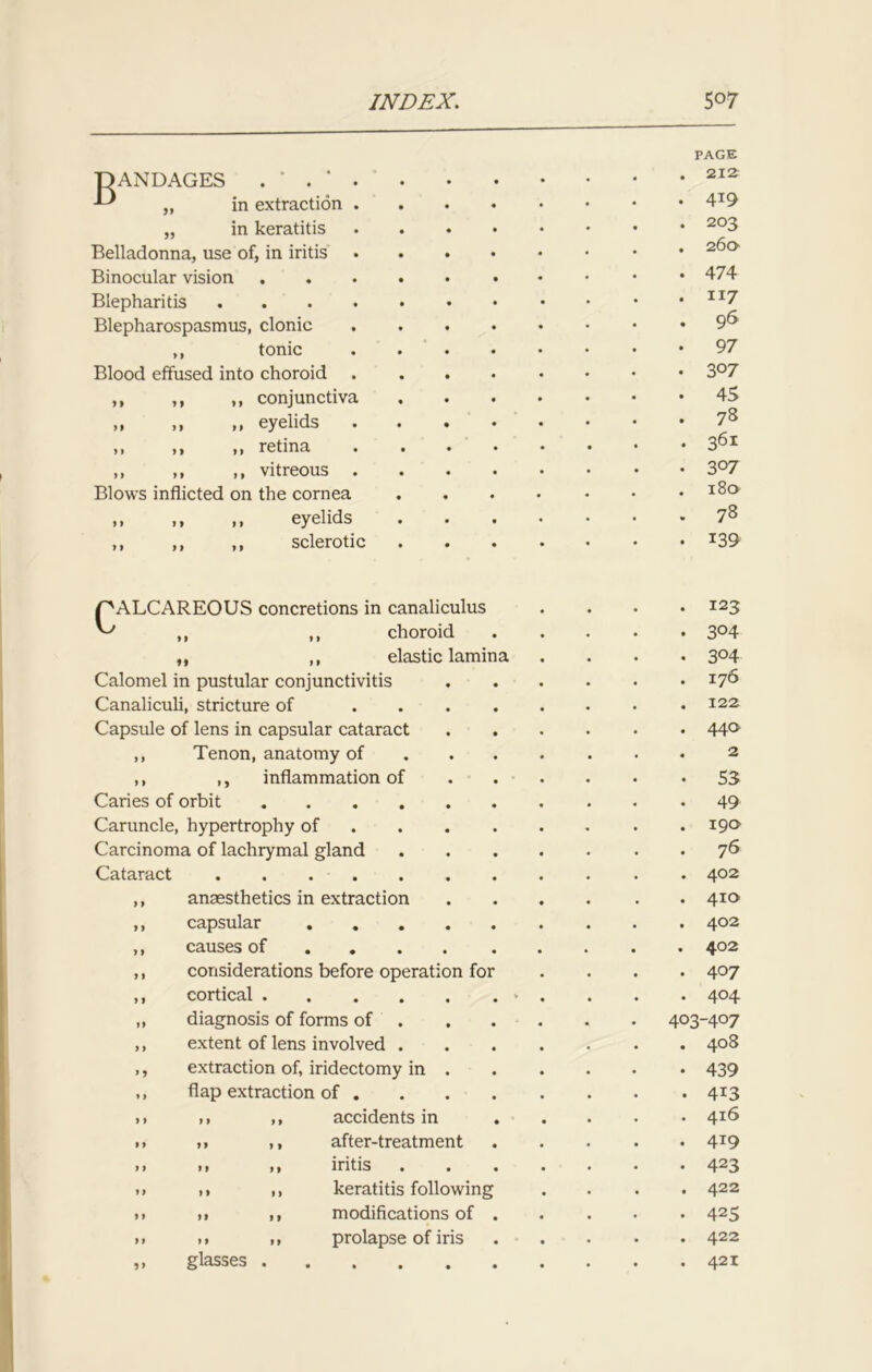 B ANDAGES in extraction „ in keratitis Belladonna, use of, in iritis . Binocular vision Blepharitis .... Blepharospasmus, clonic ,, tonic Blood effused into choroid . ,, ,, ,, conjunctiva >* m >1 eyelids • „ >> » retina ,, ,, ,, vitreous . Blows inflicted on the cornea ,, i, i> eyelids ,, ,, ,, sclerotic PAGE . 212 . 4*9 . 203 . 260 . 474 . Ii7 . 96 • 97 • 3°7 . 45 . 78 . 361 . 3°7 . 180 . 78 . 139 CALCAREOUS concretions in canaliculus ,, ,, choroid ,, ,, elastic lamina Calomel in pustular conjunctivitis Canaliculi, stricture of .... Capsule of lens in capsular cataract ,, Tenon, anatomy of ,, ,, inflammation of Caries of orbit Caruncle, hypertrophy of Carcinoma of lachrymal gland Cataract .... anaesthetics in extraction capsular causes of considerations before operation for cortical .... diagnosis of forms of extent of lens involved . . 123 . 304 • 3°4 . 176 . 122 . 440 . 2 • S3 . 49 . 190 . 76 . 402 . 410 . 402 . 402 . 407 . 404 403-407 . 408 extraction of, iridectomy in 439 flap extraction of 4X3 ,1 ,, accidents in 4I6 11 ,, after-treatment 4T9 • 1 ,, iritis 423 11 ,, keratitis following . . . .422 n ), modifications of 425 • 1 1, prolapse of iris 422 glasses 421