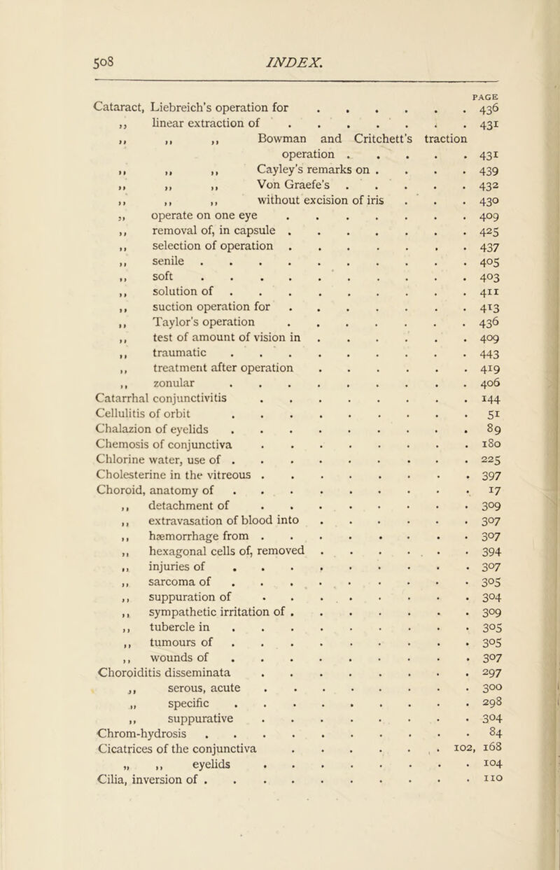 n Cataract, Liebreich’s operation for ,, linear extraction of ,, ,, ,, Bowman and operation ,, ,, ,, Cayley’s remark ,, ,, ,, Von Graefe’s ,, ,, ,, without excision „ operate on one eye ,, removal of, in capsule ,, selection of operation ,, senile ,, soft ,, solution of ,, suction operation for ,, Taylor's operation ,, test of amount of vision ,, traumatic ,, treatment after operation ,, zonular Catarrhal conjunctivitis Cellulitis of orbit Chalazion of eyelids Chemosis of conjunctiva Chlorine water, use of . Cholesterine in the vitreous . Choroid, anatomy of ,, detachment of ,, extravasation of blood into ,, haemorrhage from . ,, hexagonal cells of, removed n injuries of ,, sarcoma of ,, suppuration of ,, sympathetic irritation of ,, tubercle in ,, tumours of ,, wounds of Choroiditis disseminata j, serous, acute „ specific ,, suppurative Chrom-hydrosis Cicatrices of the conjunctiva „ ,, eyelids Cilia, inversion of . Critc on of iris hett tr ction PAGE 436 43i . 43i • 439 • 432 • 430 • 409 . 42S . 437 • 405 • 403 . 411 • 4*3 • 436 . 409 • 443 • 4*9 . 406 . 144 • 5i . 89 . 180 • 225 • 397 • *7 • 309 • 307 • 3°7 • 394 • 3°7 • 3°5 • 3°4 • 3°9 • 305 • 3°S . 3°7 . 297 • 3°° . 298 • 304 . 84 102, 168 . 104 . no