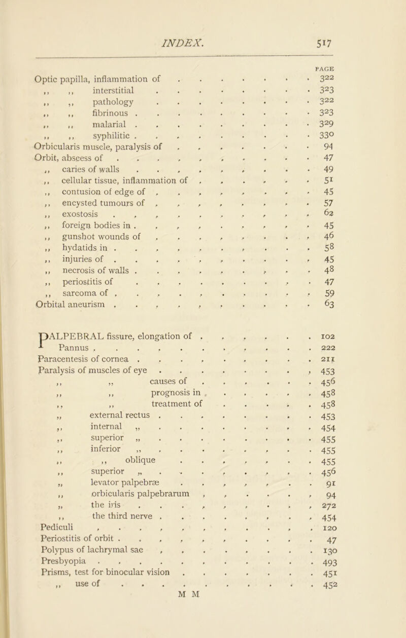 Optic papilla, inflammation of PAGE 322 ,, ,, interstitial 323 ,, ,, pathology 322 ,, ,, fibrinous . 323 ,, ,, malarial . 329 ,, ,, syphilitic . 330 Orbicularis muscle, paralysis of 94 Orbit, abscess of ... 47 ,, caries of walls 49 ,, cellular tissue, inflammation of 5i ,, contusion of edge of , 45 ,, encysted tumours of , , 57 ,, exostosis , P 62 ,, foreign bodies in . . , 45 ,, gunshot wounds of , P p 46 ,, hydatids in . . , P 58 ,, injuries of . 45 ,, necrosis of walls . p 48 ,, periostitis of 47 ,, sarcoma of , 59 Orbital aneurism .... • 63 T)ALPEBR.AL fissure, elongation of . Pannus • 102 222 Paracentesis of cornea .... 211 Paralysis of muscles of eye 453 9 » „ causes of 456 9 9 ,, prognosis in 458 » 9 ,, treatment of 458 99 external rectus . 453 9> internal „ 454 9> superior „ 455 J 9 inferior ,, 455 » 1 ,, oblique 455 9 9 superior „ f 456 99 levator palpebrse p P P 9i 1 9 orbicularis palpebrarum , p 94 99 the iris . , . , P 272 9 9 the third nerve . • 9 454 Pediculi 120 Periostitis of orbit . , , , p 47 Polypus of lachrymal sac , • 130 Presbyopia 493 Prisms, test for binocular vision . 45i 9 9 use of 452 M M