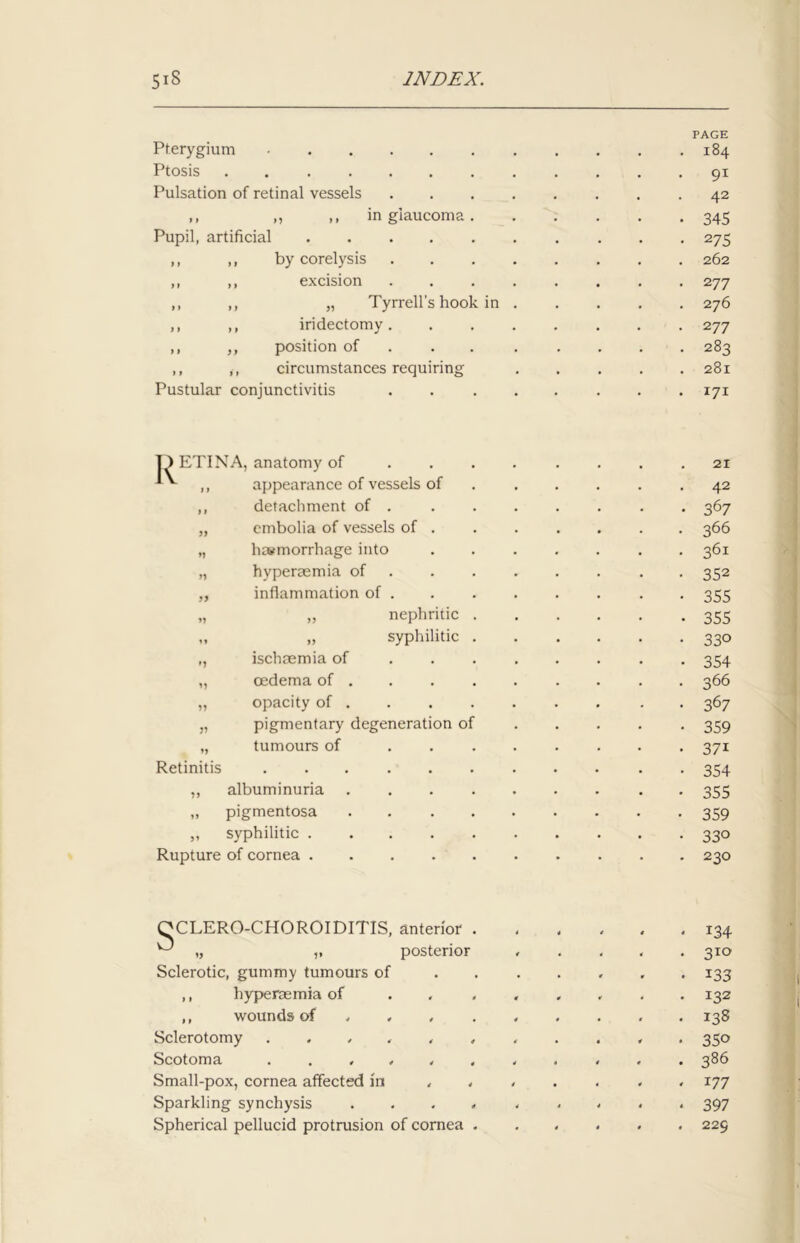 Pterygium - Ptosis Pulsation of retinal vessels »» n Pupil, artificial in glaucoma by corelysis excision ,, ,, „ Tyrrell’s hook in ,, ,, iridectomy. ,, ,, position of ,, ,, circumstances requiring Pustular conjunctivitis PAGE 184 91 42 345 275 262 2 77 276 277 283 281 171 jD ETINA, anatomy of * ,, appearance of vessels of ,, detachment of . „ cmbolia of vessels of . „ haemorrhage into „ hyperaemia of ,, inflammation of . „ „ nephritic „ „ syphilitic ,, ischaemia of „ oedema of . „ opacity of . „ pigmentary degeneration o: „ tumours of Retinitis ..... „ albuminuria „ pigmentosa „ syphilitic . Rupture of cornea . 21 42 367 366 361 352 355 355 330 354 366 367 359 37i 354 355 359 33° 230 s CLERO-CHOROIDITIS, anterior . „ ,, posterior Sclerotic, gummy tumours of ,, hyperaemia of ,, wounds of , Sclerotomy ...... Scotoma ...... Small-pox, cornea affected in Sparkling synchysis . . . . Spherical pellucid protrusion of cornea . 134 310 133 132 138 350 386 177 397 229