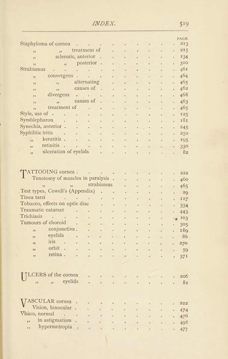 Staphyloma of cornea . „ „ treatment of „ sclerotic, anterior . „ „ posterior . Strabismus . „ convergens . „ „ alternating „ ,, causes of . „ divergens „ „ causes of . „ treatment of Style, use of • Symblepharon . Synechia, anterior . Syphilitic iritis .... „ keratitis . . . . „ retinitis . . . . „ ulceration of eyelids PAGE • 213 . 215 • 134 . 310 . 461 • 464 • 465 . 462 . 468 • 463 • 465 . 125 . 181 • 245 • 250 • 195 • 330 82 'T'ATTOOING cornea . Tenotomy of muscles in paralysis „ „ strabismus Test types, Cowell’s (Appendix) Tinea tarsi .... Tobacco, effects on optic disc Traumatic cataract Trichiasis Tumours of choroid „ conjunctiva „ eyelids „ iris „ orbit . ,, retina . . 222 . 460 • 465 • 29 . 117 • 334 ■ 443 •« 103 • 3°5 . 189 . 86 . 270 • 59 • 37i T TLCERS of the cornea ,, „ eyelids 206 81 ^TASCULAR cornea * Vision, binocular Vision, normal ,, in astigmatism ,, hypermetropia 222 474 476 496 477