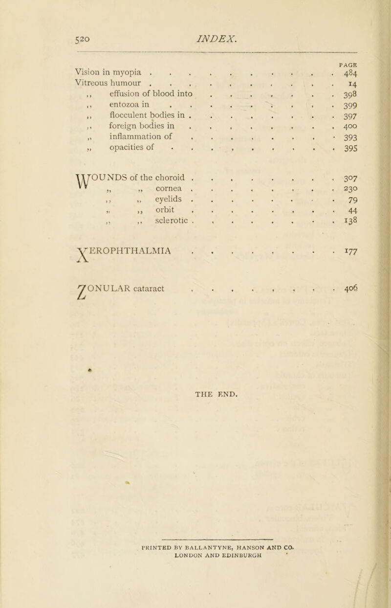 Vision in myopia . PAGE . 484 Vitreous humour . . 14 ,, effusion of blood into • 398 ,, entozoa in - • 399 ,, flocculent bodies in . • 397 foreign bodies in . , 400 „ inflammation of • 393 „ opacities of . 395 1 yOUNDS of the choroid . „ „ cornea . • . • . 3°7 ,, ,, eyelids . „ ,, orbit . , « • 44 ,, ,, sclerotic . 1 • • • . 138 X EROPHTHALMIA z ONULAR cataract 177 406 THE END. PRINTED BY BALLANTYNE, HANSON AND CO. LONDON AND EDINBURGH