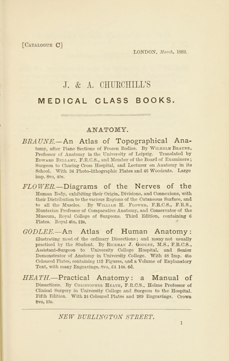 [Catalogue C] LONDON, March, 1882. J. & A. CHURCHILL'S MEDICAL CLASS BOOKS. ANATOMY. BRAUNE.—An Atlas of Topographical Ana- tomy, after Plane Sections of Frozen Bodies. By Wilhelm Braune, Professor of Anatomy in the University of Leipzig'. Translated by Edward Bellamy, F.R.C.S., and Member of the Board of Examiners ; Surgeon to Charing Cross Hospital, and Lecturer on Anatomy in its School. With 34 Photo-lithographic Plates and 46 Woodcuts. Large imp. 8vo, 40s. FLOWER.—Diagrams of the Nerves of the Human Body, exhibiting their Origin, Divisions, and Connexions, with their Distribution to the various Regions of the Cutaneous Surface, and to all the Muscles. By William H. Flower, F.R.C.S., F.R.S., Hunterian Professor of Comparative Anatomy, and Conservator of the Museum, Royal College of Surgeons. Third Edition, containing 6 Plates. Royal 4to, 12s. GODLEE.—An Atlas of Human Anatomy: illustrating most of the ordinary Dissections; and many not usually practised by the Student. By Rickman J. Godlee, M.S., F.R.C.S., Assistant-Surgeon to University College Hospital, and Senior Demonstrator of Anatomy in University College. With 48 Imp. 4to Coloured Plates, containing 112 Figures, and a Volume of Explanatory Text, with many Engravings, 8vo, £4 14s. 6d. HEATH.—Practical Anatomy: a Manual of Dissections. By Christopher Heath, F.R.C.S., Holme Professor of Clinical Surgery in University College and Surgeon to the Hospital. Fifth Edition. With 24 Coloured Plates and 269 Engravings. Crown 8vo, 15s. NEW BURLINGTON STREET. l