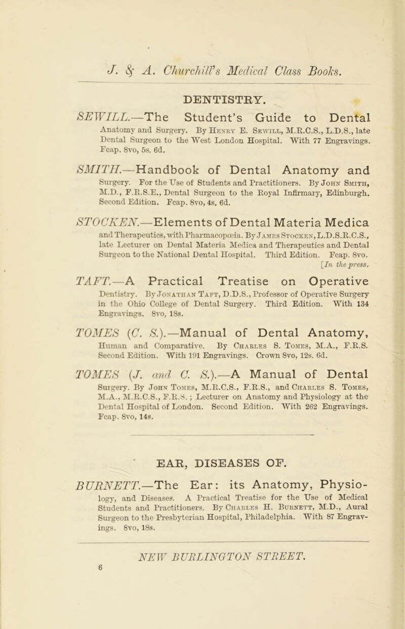 DENTISTRY. SEWILL.—The Student’s Guide to Dental Anatomy and Surgery. By Henry E. Sewill, M.R.C.S., L.D.S., late Dental Surgeon to the West London Hospital. With 77 Engravings. Fcap. 8vo, 5s. 6d. SMITH.—Handbook of Dental Anatomy and Surgery. For the Use of Students and Practitioners. By John Smith, M.D., F.R.S.E., Dental Surgeon to the Royal Infirmary, Edinburgh. Second Edition. Fcap. 8vo, 4s. 6d. STOCKEN.—Elements of Dental Materia Medica and Therapeutics, with Pharmacopoeia. By James Stocken, L.D.S.R.C.S., late Lecturer on Dental Materia Medica and Therapeutics and Dental Surgeon to the National Dental Hospital. Third Edition. Fcap. 8vo. \In the press. TAFT.—A Practical Treatise on Operative Dentistry. By Jonathan Taft, D.D.S., Professor of Operative Surgery in the Ohio College of Dental Surgery. Third Edition. With 134 Engravings. 8vo, 18s. TOMES (C. S.).—Manual of Dental Anatomy, Human and Comparative. By Charles 8. Tomes, M.A., F.R.S. Second Edition. With 101 Engravings. Crown 8vo, 12s. 6d. TOMES (J. and C. S.).—A Manual of Dental Surgery. By John Tomes, M.R.C.S., F.R.S., and Charles S. Tomes, M.A., M.R.C.S., F.R.S. ; Lecturer on Anatomy and Physiology at the Dental Hospital of London. Second Edition. With 262 Engravings. Fcap. 8vo, 14s. EAR, DISEASES OF. BURNETT.—The Ear: its Anatomy, Physio- logy, and Diseases. A Practical Treatise for the Use of Medical Students and Practitioners. By Charles H. Burnett, M.D., Aural Surgeon to the Presbyterian Hospital, Philadelphia. With 87 Engrav- ings. 8vo, 18s.