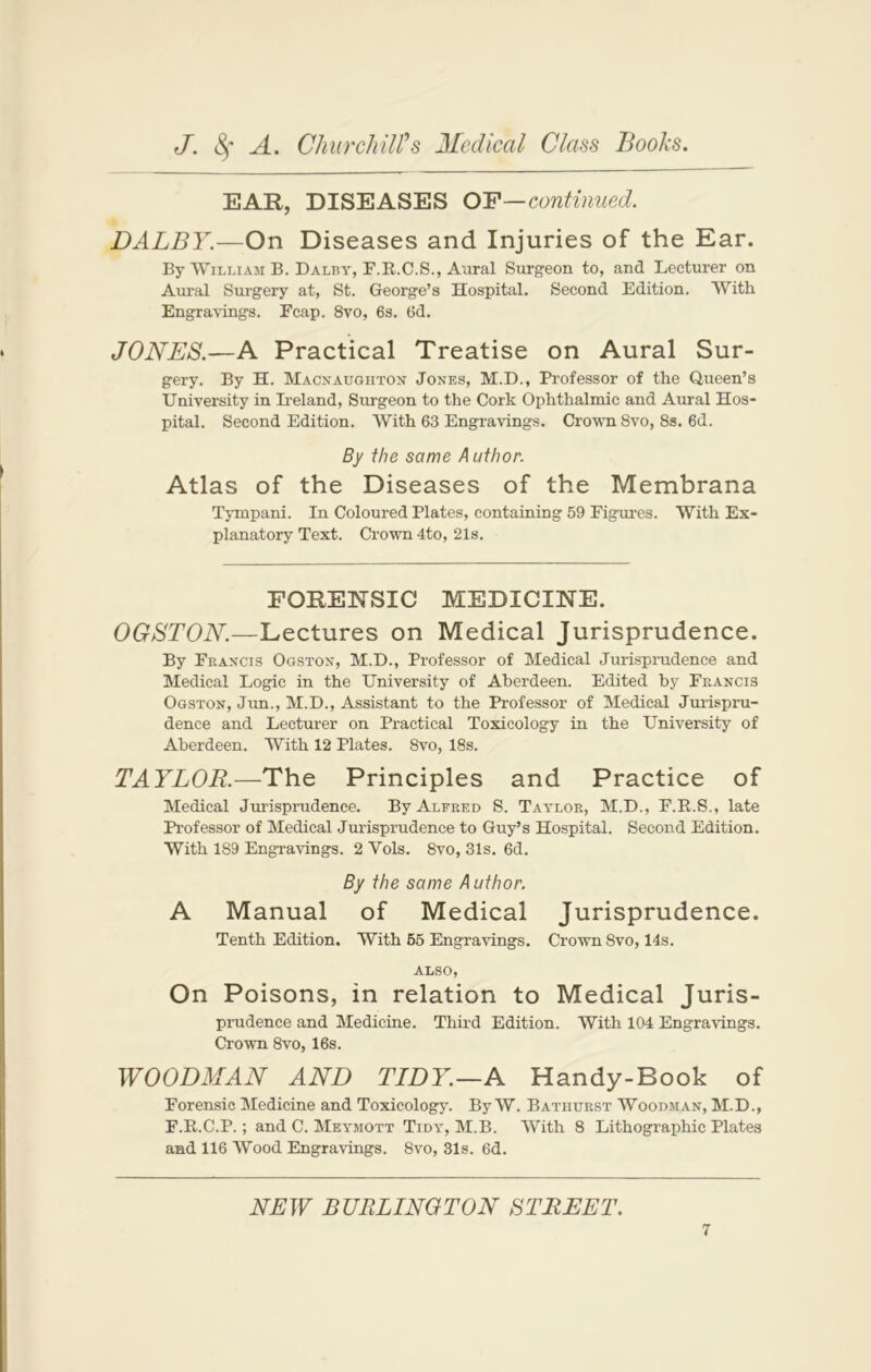 EAR, DISEASES OF—continued. DALBY.—On Diseases and Injuries of the Ear. By William B. Dalby, F.R.C.S., Aural Surgeon to, and Lecturer on Aural Surgery at, St. George’s Hospital. Second Edition. With Engravings. Ecap. 8vo, 6s. 6d. JONES.—A Practical Treatise on Aural Sur- gery. By H. Macnaughton Jones, M.D., Professor of the Queen’s University in Ireland, Surgeon to the Cork Ophthalmic and Aural Hos- pital. Second Edition. With 63 Engravings. Crown 8vo, 8s. 6d. By the same A uthor. Atlas of the Diseases of the Membrana Tympani. In Coloured Plates, containing 59 Figures. With Ex- planatory Text. Crown 4to, 21s. FORENSIC MEDICINE. OGSTON.—Lectures on Medical Jurisprudence. By Francis Ogston, M.D., Professor of Medical Jurisprudence and Medical Logic in the University of Aberdeen. Edited by Francis Ogston, Jun., M.D., Assistant to the Professor of Medical Jurispru- dence and Lecturer on Practical Toxicology in the University of Aberdeen. With 12 Plates. 8vo, 18s. TAYLOR.—The Principles and Practice of Medical Jurisprudence. By Alfred S. Taylor, M.D., F.B..S., late Professor of Medical Jurisprudence to Guy’s Hospital. Second Edition. With 189 Engravings. 2 Yols. 8vo, 31s. 6d. By the same A uthor. A Manual of Medical Jurisprudence. Tenth Edition. With 55 Engravings. Crown 8vo, 14s. ALSO, On Poisons, in relation to Medical Juris- prudence and Medicine. Third Edition. With 104 Engravings. Crown 8vo, 16s. WOODMAN AND TIDY.—A Handy-Book of Forensic Medicine and Toxicology. By W. Bathurst Woodman, M.D., F.R.C.P.; and C. Meymott Tidy, M.B. With 8 Lithographic Plates and 116 Wood Engravings. 8vo, 31s. 6d. NEW BURLINGTON STREET.