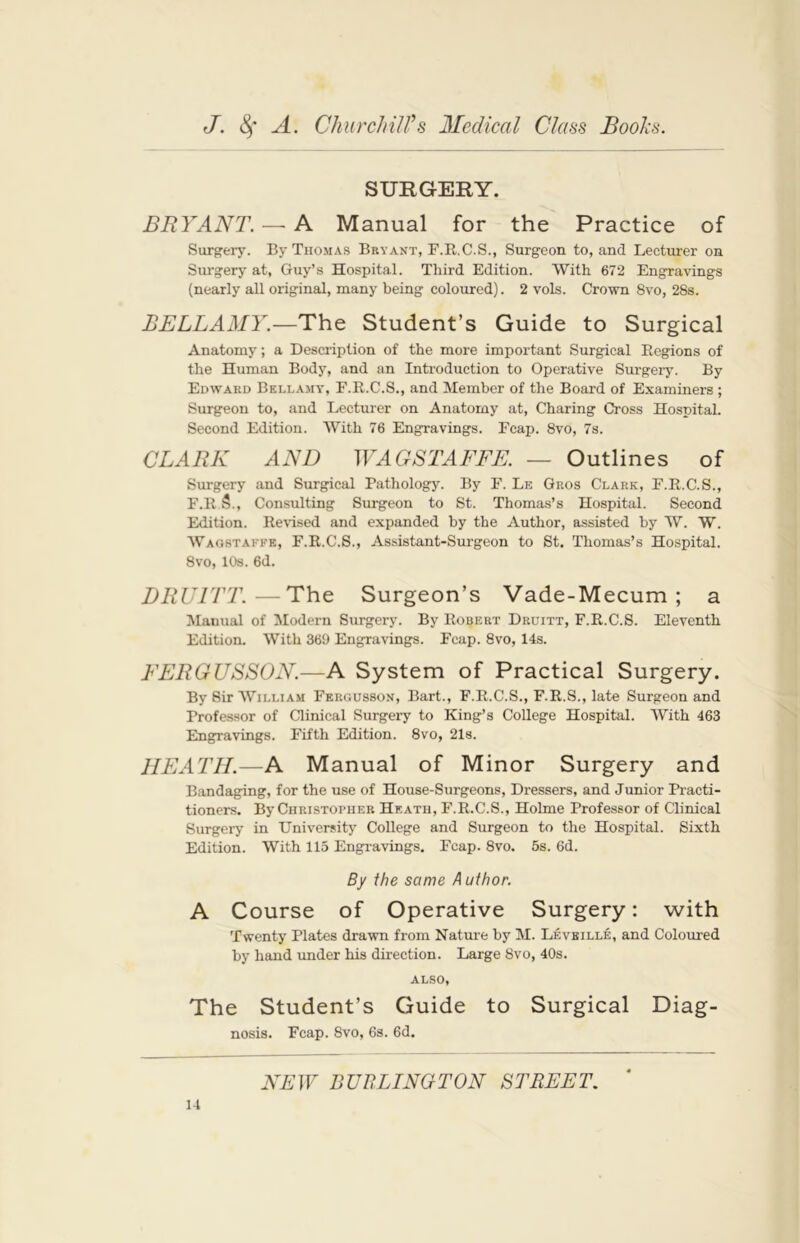 SURGERY. BRYANT. — A Manual for the Practice of Surgery. By Thomas Bryant, F.R.C.S., Surgeon to, and Lecturer on Surgery at, Guy’s Hospital. Third Edition. With 672 Engravings (nearly all original, many being coloured). 2 vols. Crown 8vo, 28s. BELLAMY.—The Student’s Guide to Surgical Anatomy; a Description of the more important Surgical Regions of the Human Body, and an Introduction to Operative Surgery. By Edward Bellamy', F.R.C.S., and Member of the Board of Examiners ; Surgeon to, and Lecturer on Anatomy at, Charing Cross Hospital. Second Edition. With 76 Engravings. Fcap. 8vo, 7s. CLARK AND WAGSTAFFE. — Outlines of Surgery and Surgical Pathology. By F. Le Gros Clark, F.R.C.S., F.R 5., Consulting Surgeon to St. Thomas’s Hospital. Second Edition. Revised and expanded by the Author, assisted by W. W. Waostaffb, F.R.C.S., Assistant-Surgeon to St. Thomas’s Hospital. 8vo, 10s. 6d. JDRU1TT.—The Surgeon’s Vade-Mecum; a Manual of Modern Surgery. By Robert Druitt, F.R.C.S. Eleventh Edition. With 369 Engravings. Fcap. 8vo, 14s. EERGUSSON.—A System of Practical Surgery. By Sir William Fergusson, Bart., F.R.C.S., F.R.S., late Surgeon and Professor of Clinical Surgery to King’s College Hospital. With 463 Engravings. Fifth Edition. 8vo, 21s. HEATH.—A Manual of Minor Surgery and Bandaging, for the use of House-Surgeons, Dressers, and Junior Practi- tioners. By Christopher Heath, F.R.C.S., Holme Professor of Clinical Surgery in University College and Surgeon to the Hospital. Sixth Edition. With 115 Engravings. Fcap. 8vo. 5s. 6d. By the same A uthor. A Course of Operative Surgery: with Twenty Plates drawn from Nature by M. Levbille, and Coloured by hand under his direction. Large 8vo, 40s. also, The Student’s Guide to Surgical Diag- nosis. Fcap. 8vo, 6s. 6d. NEW BURLINGTON STREET.