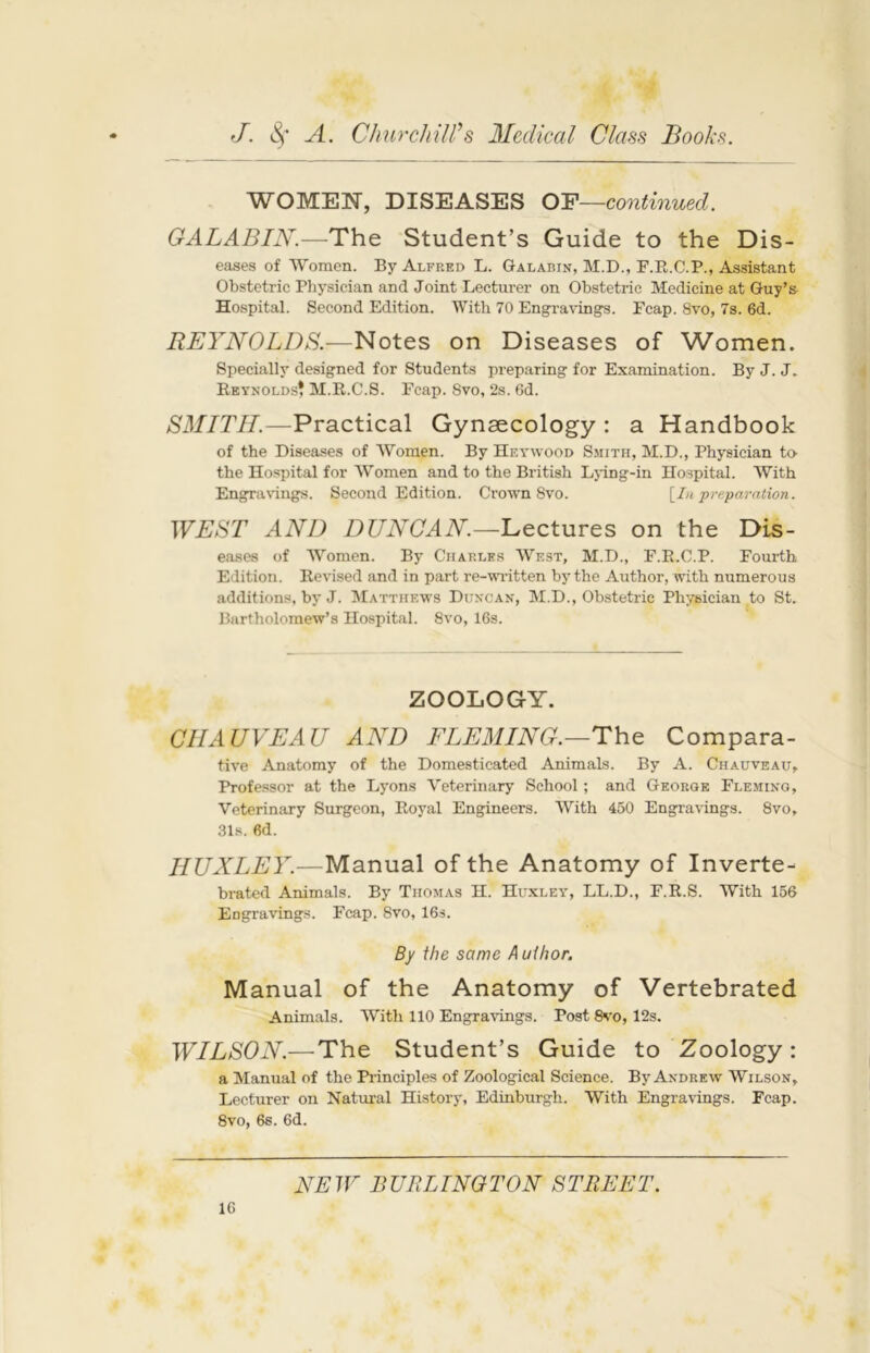 WOMEN, DISEASES OF—continued. GALABIN.—The Student’s Guide to the Dis- eases of Women. By Alfred L. Galarin, M.D., F.R.C.P., Assistant Obstetric Physician and Joint Lecturer on Obstetric Medicine at Guy’a Hospital. Second Edition. With 70 Engravings. Fcap. 8vo, 7s. 6d. REYNOLDS.—Notes on Diseases of Women. Specially designed for Students preparing for Examination. By J. J. Reynolds? M.R.C.S. Fcap. Svo, 2s. 6d. SMITH.—Practical Gynaecology: a Handbook of the Diseases of Women. By Heywood Smith, M.D., Physician to the Hospital for Women and to the British Lying-in Hospital. With Engravings. Second Edition. Crown 8vo. [In preparation. WEST AND DUNCAN.—Lectures on the Dis- eases of Women. By Charles West, M.D., F.R.C.P. Fourth Edition. Revised and in part re-written by the Author, with numerous additions, by J. Matthews Duncan, M.D., Obstetric Physician to St. Bartholomew’s Hospital. 8vo, 16s. ZOOLOGY. CHAUVEAU AND FLEMING.—The Compara- tive Anatomy of the Domesticated Animals. By A. Ciiauveau, Professor at the Lyons Veterinary School; and George Fleming, Veterinary Surgeon, Royal Engineers. With 450 Engravings. 8vo, 31s. fid. HUXLEY.—Manual of the Anatomy of Inverte- brated Animals. By Thomas H. Huxley, LL.D., F.R.S. With 156 Engravings. Fcap. Svo, 16s. By the same A uihor. Manual of the Anatomy of Vertebrated Animals. With 110 Engravings. Post 8vo, 12s. WILSON.— The Student’s Guide to Zoology : a Manual of the Principles of Zoological Science. By Andrew Wilson, Lecturer on Natural History, Edinburgh. With Engravings. Fcap. 8vo, 6s. 6d.
