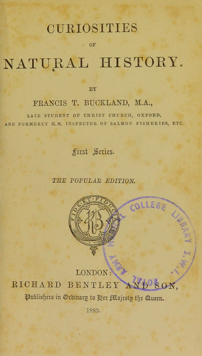 CURIOSITIES OF NATURAL HISTORY. BY FRANCIS T. BUCKLAND, M.A., LATE STUDENT OF CHRIST CHURCH, OXFORD, AND FORMERLY H. M. INSPECTOR OF SALMON FISHERIES, ETC. first juries. TEE POPULAR EDITION. LONDON: > EICHAED BENTLEY AND SON, ^ubltsljcrs in ©tinman to pjct fElajcstg tljc ©utcn. 1SS3.