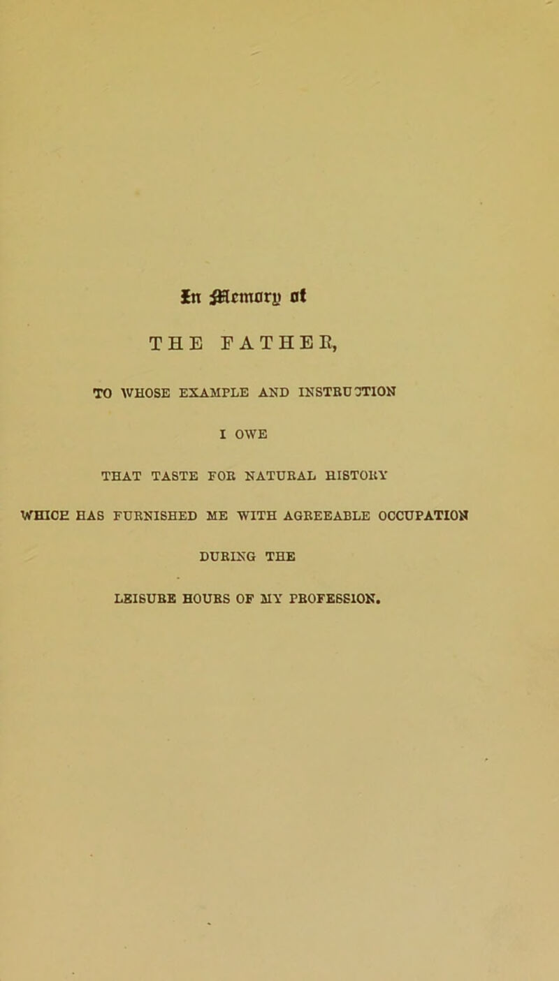 In Memory ot THE FATHER, TO WHOSE EXAMPLE AND INSTRUCTION I OWE THAT TASTE FOR NATURAL HISTORY WHICH HAS FURNISHED ME WITH AGREEABLE OCCUPATION DURING THE LEISURE HOURS OF MY PROFESSION.