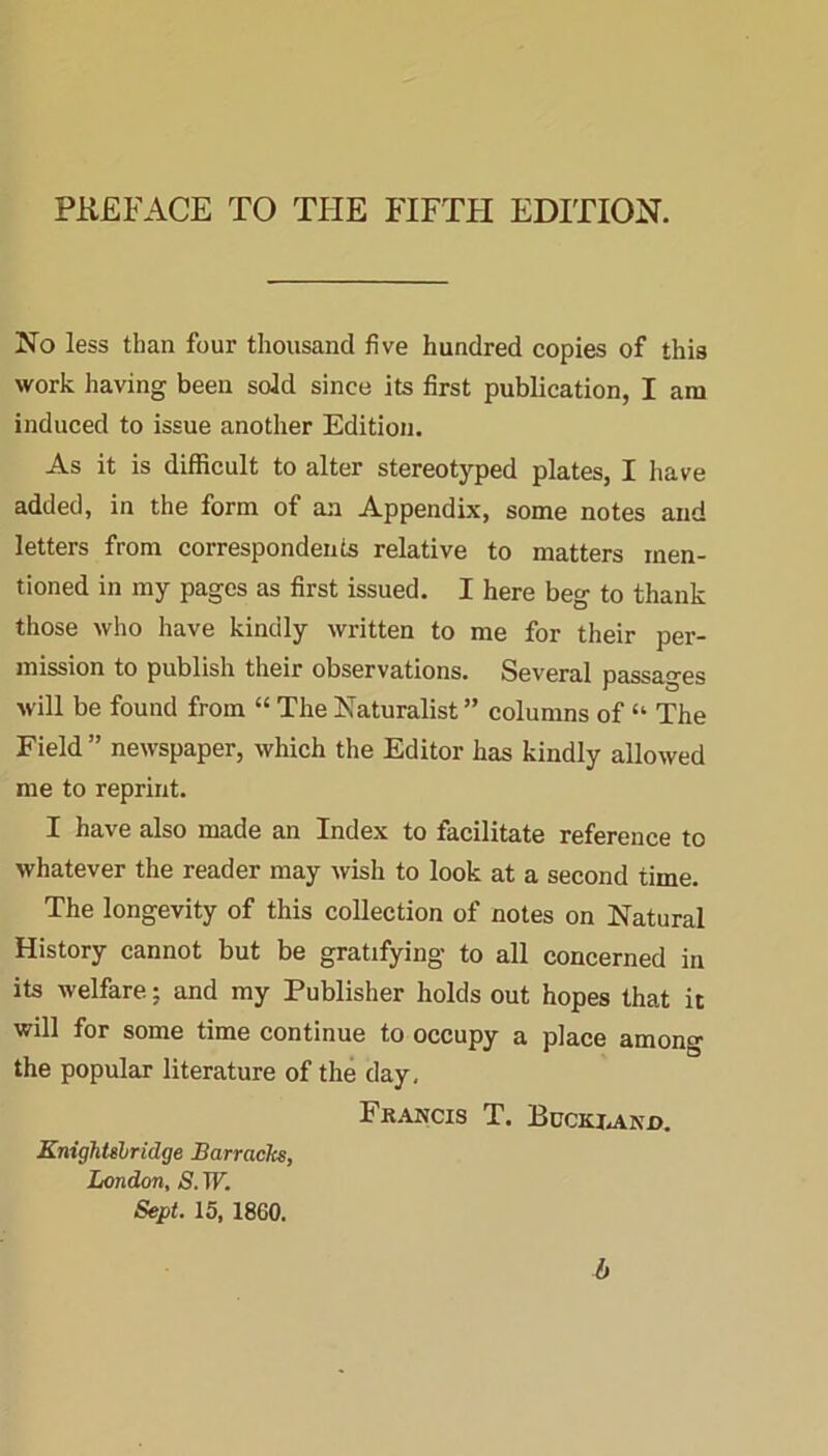 No less than four thousand five hundred copies of this work having been sold since its first publication, I am induced to issue another Edition. As it is difficult to alter stereotyped plates, I have added, in the form of an Appendix, some notes and letters from correspondents relative to matters men- tioned in my pages as first issued. I here beg to thank those who have kindly written to me for their per- mission to publish their observations. Several passages will be found from “ The Naturalist ” columns of “ The Field ” newspaper, which the Editor has kindly allowed me to reprint. I have also made an Index to facilitate reference to whatever the reader may wish to look at a second time. The longevity of this collection of notes on Natural History cannot but be gratifying to all concerned in its welfare: and my Publisher holds out hopes that it will for some time continue to occupy a place among the popular literature of the day, Francis T. Buckrand. KnighUlridge Barracks, London, S. W. Sept. 15, 1860. b