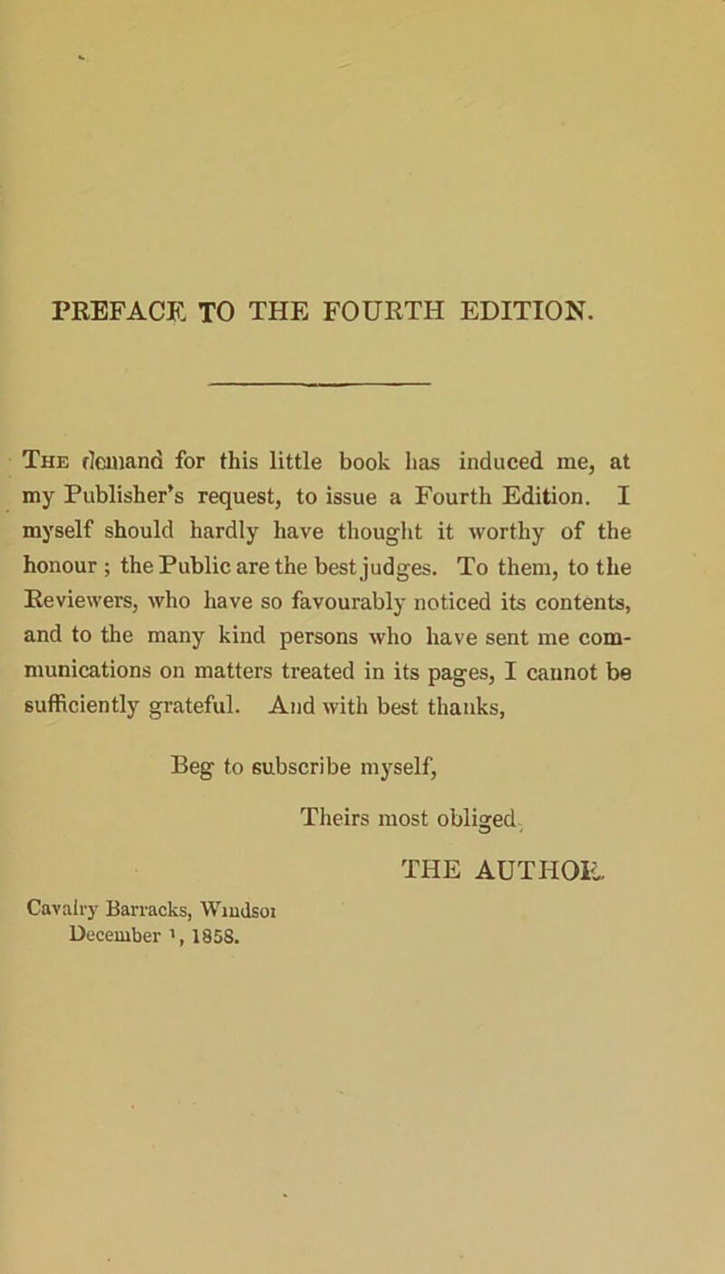 The demand for this little book has induced me, at my Publisher’s request, to issue a Fourth Edition. I myself should hardly have thought it worthy of the honour; the Public are the best judges. To them, to the Reviewers, who have so favourably noticed its contents, and to the many kind persons who have sent me com- munications on matters treated in its pages, I cannot be sufficiently grateful. And with best thanks, Beg to subscribe myself, Theirs most obliged THE AUTHOR. Cavalry Barracks, Windsor December ', 1858.