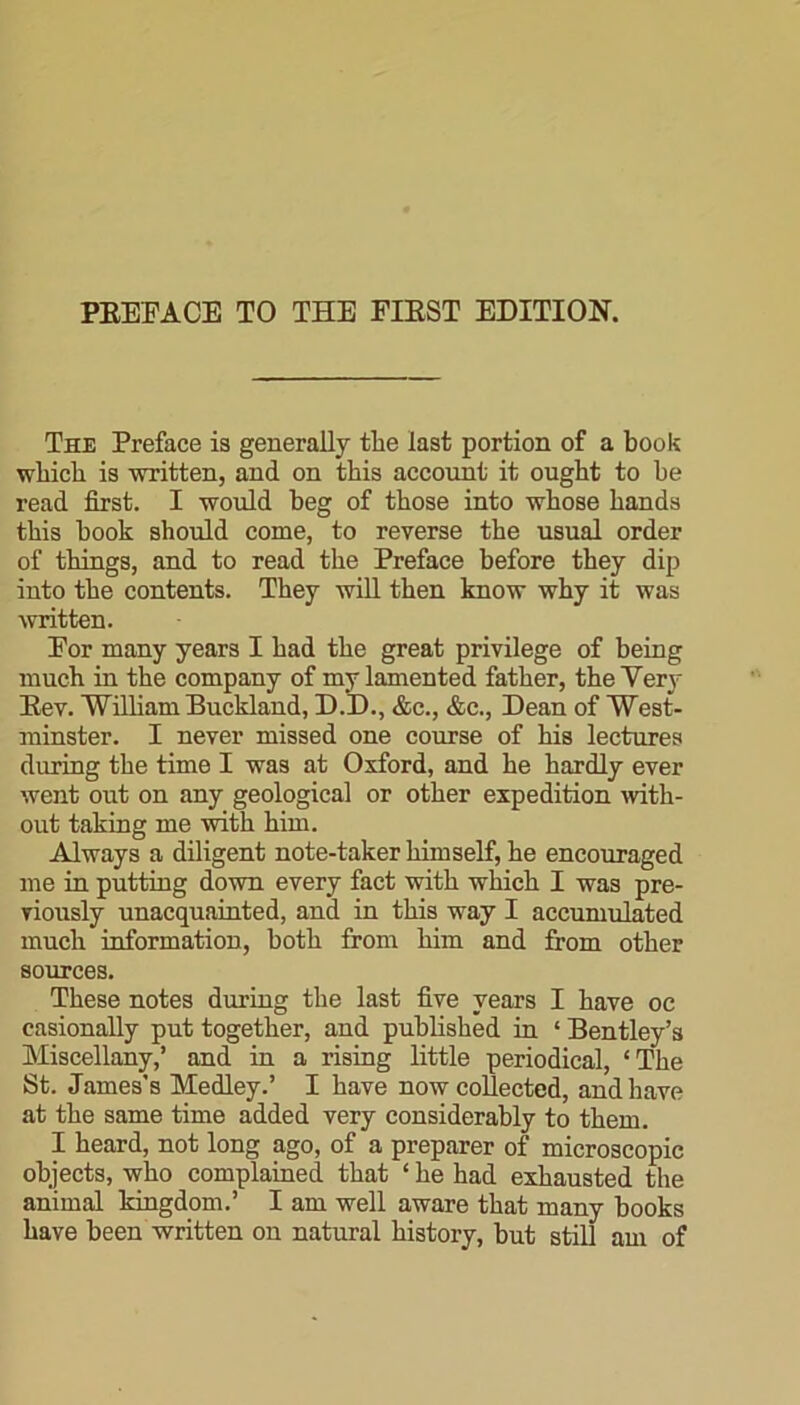 The Preface is generally tlie last portion of a book which is written, and on this account it ought to be read first. I would beg of those into whose hands this book should come, to reverse the usual order of things, and to read the Preface before they dip into the contents. They will then know why it was written. For many years I had the great privilege of being much in the company of my lamented father, the Very Rev. William Buckland, D.D., &c., &c., Dean of West- minster. I never missed one course of his lectures during the time I was at Oxford, and he hardly ever went out on any geological or other expedition with- out taking me with him. Always a diligent note-taker himself, he encouraged me in putting down every fact with which I was pre- viously unacquainted, and in this way I accumulated much information, both from him and from other sources. These notes during the last five years I have oc casionally put together, and published in ‘ Bentley’s Miscellany,’ and in a rising little periodical, ‘The St. James’s Medley.’ I have now collected, and have at the same time added very considerably to them. I heard, not long ago, of a preparer of microscopic objects, who complained that ‘ he had exhausted the animal kingdom.’ I am well aware that many books have been written on natural history, but still am of