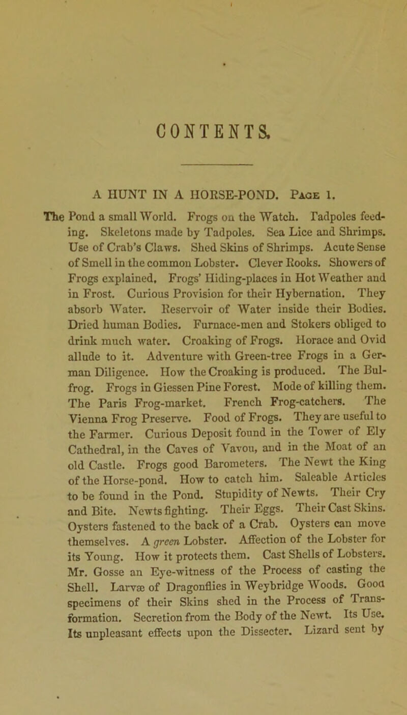 CONTENTS. A HUNT IN A HORSE-POND. Page 1. The Pond a small World. Frogs on the Watch. Tadpoles feed- ing. Skeletons made by Tadpoles. Sea Lice and Shrimps. Use of Crab’s Claws. Shed Skins of Shrimps. Acute Sense of Smell in the common Lobster. Clever Rooks. Showers of Frogs explained. Frogs’ Hiding-places in Hot Weather and in Frost. Curious Provision for their Hybernation. They absorb Water. Reservoir of Water inside their Bodies. Dried human Bodies. Furnace-men and Stokers obliged to drink much water. Croaking of Frogs. Horace and Ovid allude to it. Adventure with Green-tree Frogs in a Ger- man Diligence. How the Croaking is produced. The Bul- frog. Frogs in Giessen Pine Forest. Mode of killing them. The Paris Frog-market. French Frog-catchers. The Vienna Frog Preserve. Food of Frogs. They are useful to the Farmer. Curious Deposit found in the Tower of Ely Cathedral, in the Caves of Vavou, and in the Moat of an old Castle. Frogs good Barometers. The Newt the King of the Horse-pond. How to catch him. Saleable Articles to be found in the Pond. Stupidity of Newts. Their Cry and Bite. Newts fighting. Their Eggs. Their Cast Skins. Oysters fastened to the back of a Crab. Oysters can move themselves. A green Lobster. Affection of the Lobster for its Young. How it protects them. Cast Shells of Lobsters. Mr. Gosse an Eye-witness of the Process of casting the Shell. Larva: of Dragonflies in Weybridge Woods. Good specimens of their Skins shed in the Process of Trans- formation. Secretion from the Body of the Newt. Its Use. Its unpleasant effects upon the Dissecter. Lizard sent by