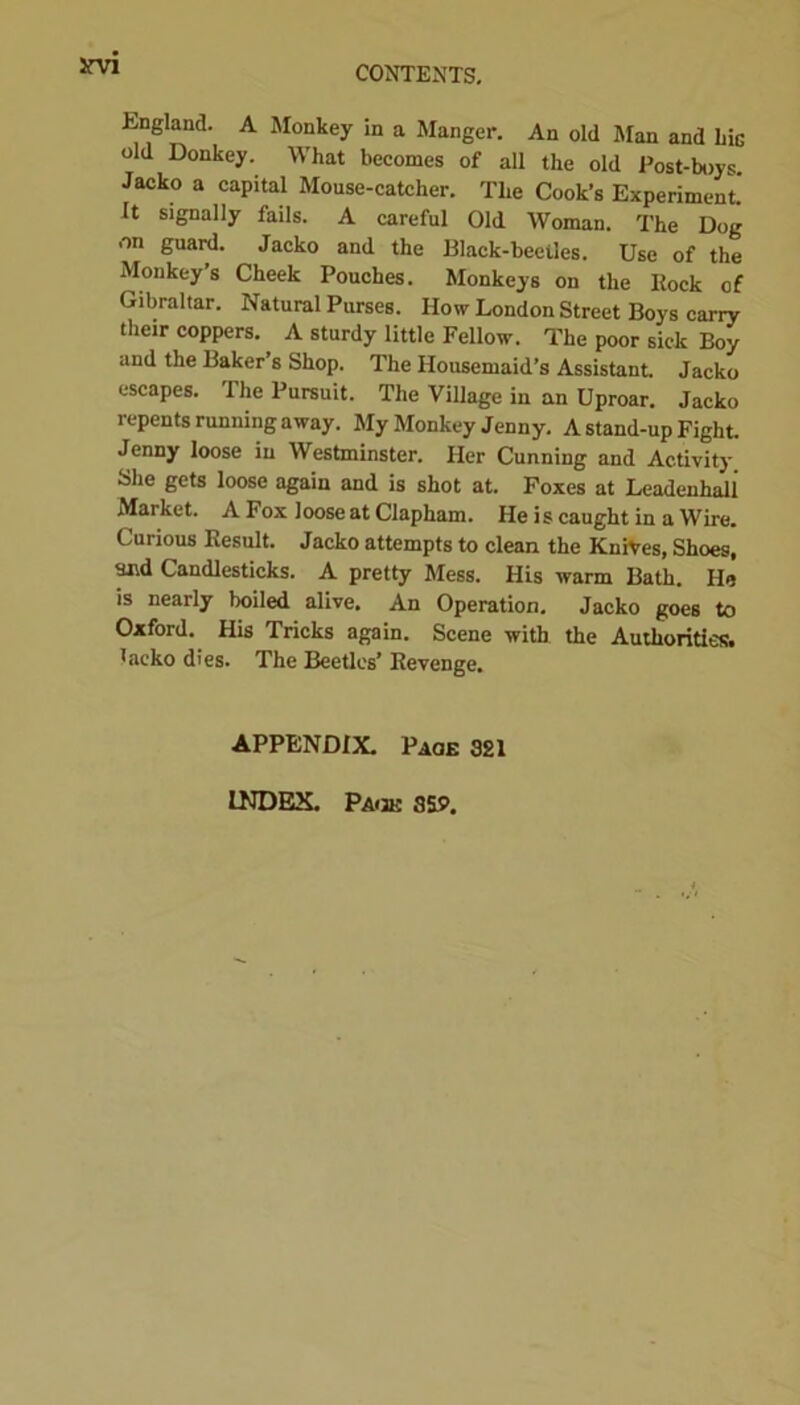 irvi England. A Monkey in a Manger. An old Man and hiG old Donkey. What becomes of all the old Post-boys Jacko a capital Mouse-catcher. The Cook’s Experiment. It signally fails. A careful Old Woman. The Dog on guard. Jacko and the Black-beetles. Use of the Monkey s Cheek Pouches. Monkeys on the Ilock of Gibraltar. Natural Purses. How London Street Boys carry their coppers. A sturdy little Fellow. The poor sick Boy and the Baker’s Shop. The Housemaid’s Assistant. Jacko escapes. The Pursuit. The Village in an Uproar. Jacko repents running away. My Monkey Jenny. A stand-up Fight. Jenny loose in Westminster. Her Cunning and Activity She gets loose again and is shot at. Foxes at Leadenhall Market. A Fox loose at Clapham. He is caught in a Wire. Curious Result. Jacko attempts to clean the Knives, Shoes, tmd Candlesticks. A pretty Mess. His warm Bath. He is nearly boiled alive. An Operation. Jacko goes to Oxford. His Tricks again. Scene with the Authorities, lacko dies. The Beetles’ Revenge. APPENDIX. Page 321 INDEX. Paijk 359.