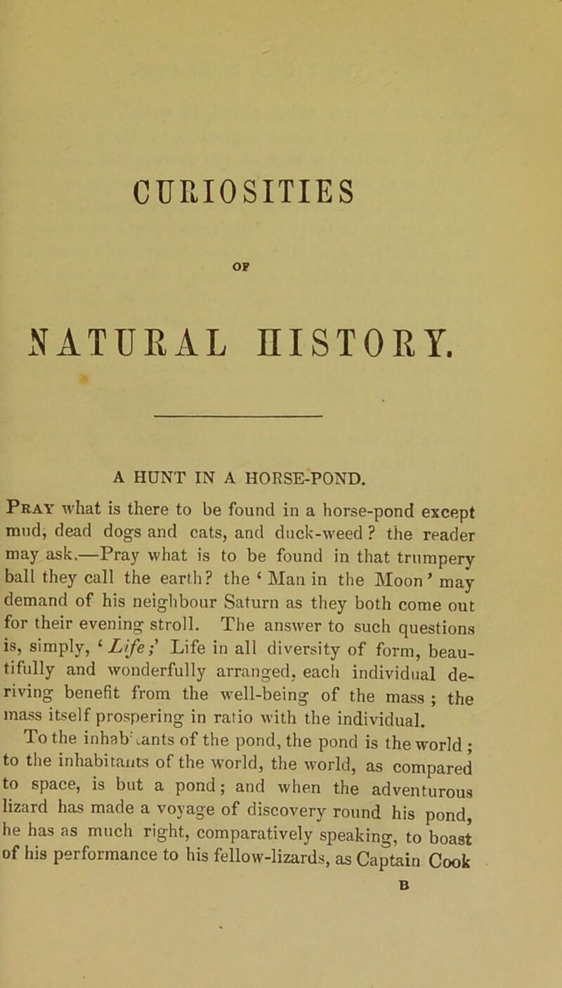 CURIOSITIES OP NATURAL HISTORY. A HUNT IN A HORSE-POND. Pray what is there to be found in a horse-pond except mud, dead dogs and cats, and duck-weed ? the reader may ask.—Pray what is to be found in that trumpery ball they call the earth? the ‘ Man in the Moon ’ may demand of his neighbour Saturn as they both come out for their evening stroll. The answer to such questions is, simply, ‘LifeLife in all diversity of form, beau- tifully and wonderfully arranged, each individual de- riving benefit from the well-being of the mass ; the mass itself prospering in ratio with the individual. To the inhabAants of the pond, the pond is the world • to the inhabitants of the world, the world, as compared to space, is but a pond; and when the adventurous lizard has made a voyage of discovery round his pond, he has as much right, comparatively speaking, to boast of his performance to his fellow-lizards, as Captain Cook B