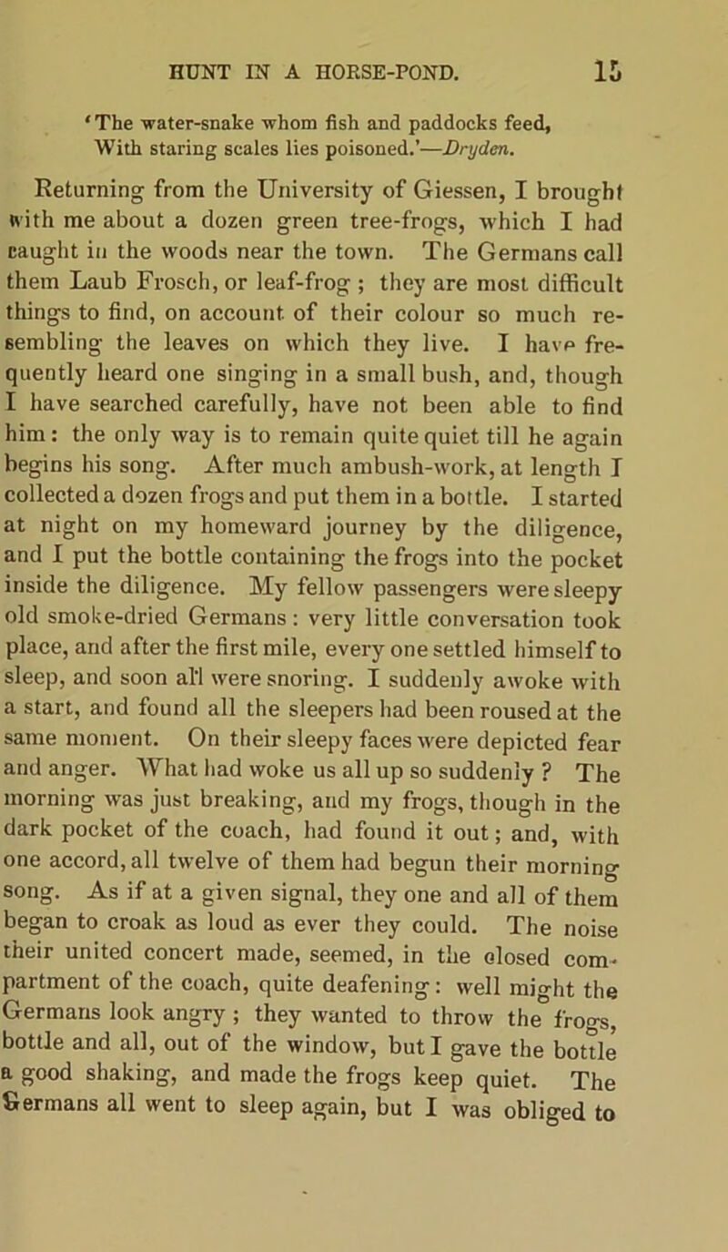 ‘The -water-snake whom fish and paddocks feed, With staring scales lies poisoned.’—Dryden. Returning from the University of Giessen, I brought with me about a dozen green tree-frogs, which I had caught in the woods near the town. The Germans call them Laub Frosch, or leaf-frog ; they are most difficult things to find, on account of their colour so much re- sembling the leaves on which they live. I havp fre- quently heard one singing in a small bush, and, though I have searched carefully, have not been able to find him: the only way is to remain quite quiet till he again begins his song. After much ambush-work, at length I collected a dozen frogs and put them in a bottle. I started at night on my homeward journey by the diligence, and I put the bottle containing the frogs into the pocket inside the diligence. My fellow passengers were sleepy old smoke-dried Germans: very little conversation took place, and after the first mile, every one settled himself to sleep, and soon all were snoring. I suddenly awoke with a start, and found all the sleepers had been roused at the same moment. On their sleepy faces were depicted fear and anger. What had woke us all up so suddenly ? The morning was just breaking, and my frogs, though in the dark pocket of the coach, had found it out; and, with one accord, all twelve of them had begun their morning song. As if at a given signal, they one and all of them began to croak as loud as ever they could. The noise their united concert made, seemed, in the closed com- partment of the coach, quite deafening: well might the Germans look angry ; they wanted to throw the frogs, bottle and all, out of the window, but I gave the bottle a good shaking, and made the frogs keep quiet. The Germans all went to sleep again, but I was obliged to